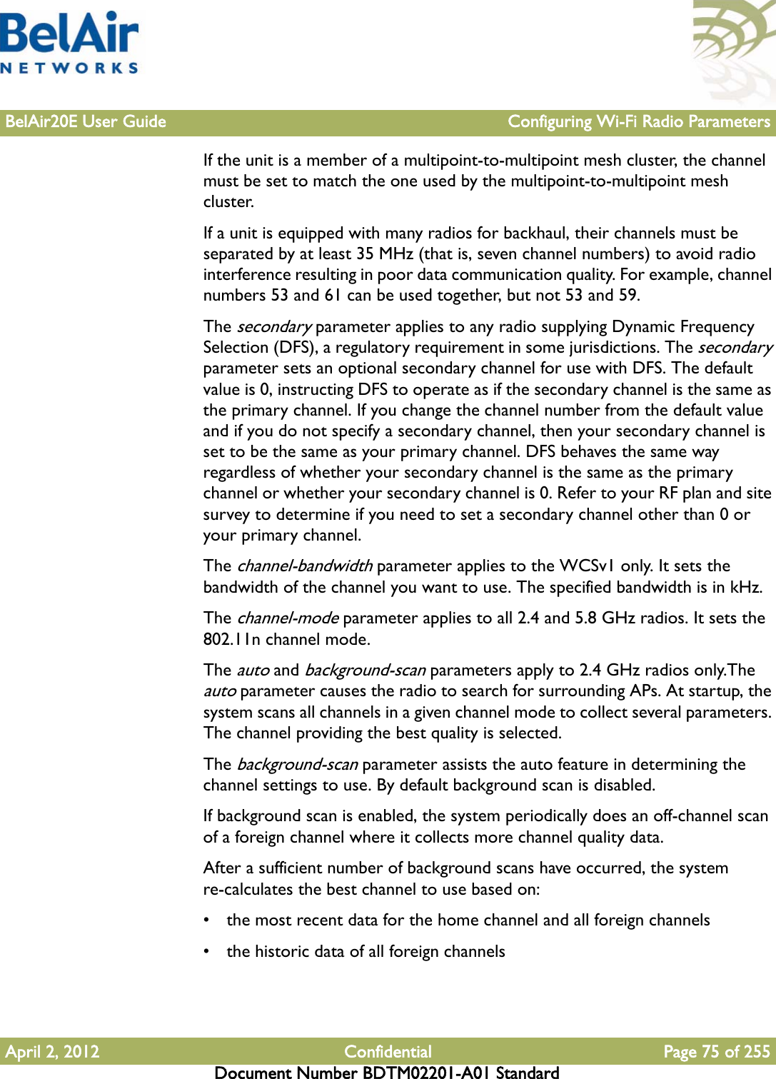 BelAir20E User Guide Configuring Wi-Fi Radio ParametersApril 2, 2012 Confidential Page 75 of 255Document Number BDTM02201-A01 StandardIf the unit is a member of a multipoint-to-multipoint mesh cluster, the channel must be set to match the one used by the multipoint-to-multipoint mesh cluster. If a unit is equipped with many radios for backhaul, their channels must be separated by at least 35 MHz (that is, seven channel numbers) to avoid radio interference resulting in poor data communication quality. For example, channel numbers 53 and 61 can be used together, but not 53 and 59. The secondary parameter applies to any radio supplying Dynamic Frequency Selection (DFS), a regulatory requirement in some jurisdictions. The secondary parameter sets an optional secondary channel for use with DFS. The default value is 0, instructing DFS to operate as if the secondary channel is the same as the primary channel. If you change the channel number from the default value and if you do not specify a secondary channel, then your secondary channel is set to be the same as your primary channel. DFS behaves the same way regardless of whether your secondary channel is the same as the primary channel or whether your secondary channel is 0. Refer to your RF plan and site survey to determine if you need to set a secondary channel other than 0 or your primary channel.The channel-bandwidth parameter applies to the WCSv1 only. It sets the bandwidth of the channel you want to use. The specified bandwidth is in kHz.The channel-mode parameter applies to all 2.4 and 5.8 GHz radios. It sets the 802.11n channel mode.The auto and background-scan parameters apply to 2.4 GHz radios only.The auto parameter causes the radio to search for surrounding APs. At startup, the system scans all channels in a given channel mode to collect several parameters. The channel providing the best quality is selected.The background-scan parameter assists the auto feature in determining the channel settings to use. By default background scan is disabled. If background scan is enabled, the system periodically does an off-channel scan of a foreign channel where it collects more channel quality data.After a sufficient number of background scans have occurred, the system re-calculates the best channel to use based on:• the most recent data for the home channel and all foreign channels• the historic data of all foreign channels