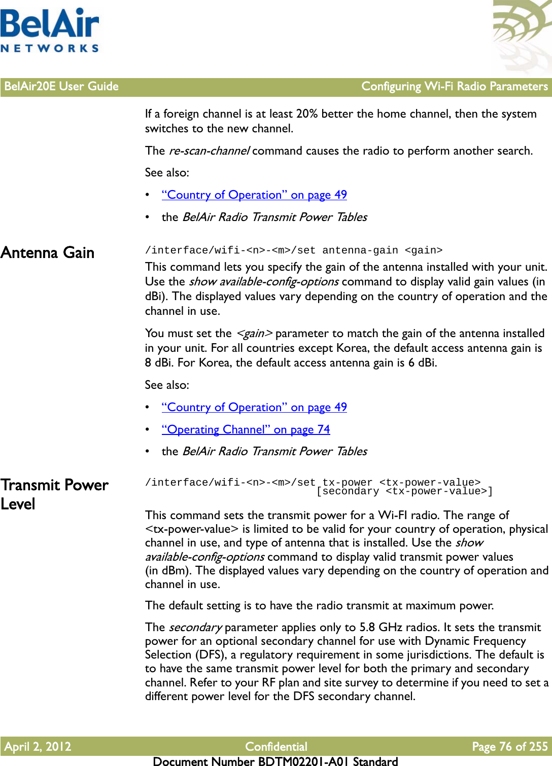 BelAir20E User Guide Configuring Wi-Fi Radio ParametersApril 2, 2012 Confidential Page 76 of 255Document Number BDTM02201-A01 StandardIf a foreign channel is at least 20% better the home channel, then the system switches to the new channel.The re-scan-channel command causes the radio to perform another search.See also:•“Country of Operation” on page 49• the BelAir Radio Transmit Power TablesAntenna Gain /interface/wifi-&lt;n&gt;-&lt;m&gt;/set antenna-gain &lt;gain&gt;This command lets you specify the gain of the antenna installed with your unit. Use the show available-config-options command to display valid gain values (in dBi). The displayed values vary depending on the country of operation and the channel in use.You must set the &lt;gain&gt; parameter to match the gain of the antenna installed in your unit. For all countries except Korea, the default access antenna gain is 8 dBi. For Korea, the default access antenna gain is 6 dBi.See also:•“Country of Operation” on page 49•“Operating Channel” on page 74• the BelAir Radio Transmit Power TablesTransmit Power Level/interface/wifi-&lt;n&gt;-&lt;m&gt;/set tx-power &lt;tx-power-value&gt;                            [secondary &lt;tx-power-value&gt;]This command sets the transmit power for a Wi-FI radio. The range of &lt;tx-power-value&gt; is limited to be valid for your country of operation, physical channel in use, and type of antenna that is installed. Use the show available-config-options command to display valid transmit power values (in dBm). The displayed values vary depending on the country of operation and channel in use.The default setting is to have the radio transmit at maximum power.The secondary parameter applies only to 5.8 GHz radios. It sets the transmit power for an optional secondary channel for use with Dynamic Frequency Selection (DFS), a regulatory requirement in some jurisdictions. The default is to have the same transmit power level for both the primary and secondary channel. Refer to your RF plan and site survey to determine if you need to set a different power level for the DFS secondary channel.