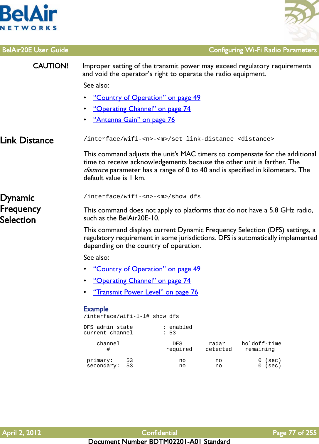 BelAir20E User Guide Configuring Wi-Fi Radio ParametersApril 2, 2012 Confidential Page 77 of 255Document Number BDTM02201-A01 StandardCAUTION! Improper setting of the transmit power may exceed regulatory requirements and void the operator’s right to operate the radio equipment.See also:•“Country of Operation” on page 49•“Operating Channel” on page 74•“Antenna Gain” on page 76Link Distance /interface/wifi-&lt;n&gt;-&lt;m&gt;/set link-distance &lt;distance&gt;This command adjusts the unit’s MAC timers to compensate for the additional time to receive acknowledgements because the other unit is farther. The distance parameter has a range of 0 to 40 and is specified in kilometers. The default value is 1 km. Dynamic Frequency Selection/interface/wifi-&lt;n&gt;-&lt;m&gt;/show dfsThis command does not apply to platforms that do not have a 5.8 GHz radio, such as the BelAir20E-10. This command displays current Dynamic Frequency Selection (DFS) settings, a regulatory requirement in some jurisdictions. DFS is automatically implemented depending on the country of operation. See also:•“Country of Operation” on page 49•“Operating Channel” on page 74•“Transmit Power Level” on page 76Example/interface/wifi-1-1# show dfs  DFS admin state         : enabledcurrent channel         : 53     channel                DFS        radar     holdoff-time        #                 required    detected    remaining   ------------------       ---------  ----------  ------------  primary:    53              no         no           0 (sec) secondary:  53              no         no           0 (sec)