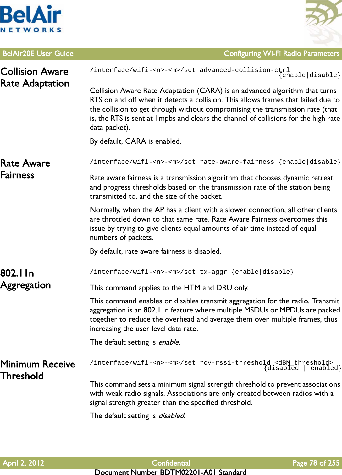 BelAir20E User Guide Configuring Wi-Fi Radio ParametersApril 2, 2012 Confidential Page 78 of 255Document Number BDTM02201-A01 StandardCollision Aware Rate Adaptation/interface/wifi-&lt;n&gt;-&lt;m&gt;/set advanced-collision-ctrl                                                {enable|disable}Collision Aware Rate Adaptation (CARA) is an advanced algorithm that turns RTS on and off when it detects a collision. This allows frames that failed due to the collision to get through without compromising the transmission rate (that is, the RTS is sent at 1mpbs and clears the channel of collisions for the high rate data packet).By default, CARA is enabled. Rate Aware Fairness/interface/wifi-&lt;n&gt;-&lt;m&gt;/set rate-aware-fairness {enable|disable}Rate aware fairness is a transmission algorithm that chooses dynamic retreat and progress thresholds based on the transmission rate of the station being transmitted to, and the size of the packet.Normally, when the AP has a client with a slower connection, all other clients are throttled down to that same rate. Rate Aware Fairness overcomes this issue by trying to give clients equal amounts of air-time instead of equal numbers of packets. By default, rate aware fairness is disabled.802.11n Aggregation/interface/wifi-&lt;n&gt;-&lt;m&gt;/set tx-aggr {enable|disable}This command applies to the HTM and DRU only.This command enables or disables transmit aggregation for the radio. Transmit aggregation is an 802.11n feature where multiple MSDUs or MPDUs are packed together to reduce the overhead and average them over multiple frames, thus increasing the user level data rate.The default setting is enable. Minimum Receive Threshold/interface/wifi-&lt;n&gt;-&lt;m&gt;/set rcv-rssi-threshold &lt;dBM_threshold&gt;                                             {disabled | enabled}This command sets a minimum signal strength threshold to prevent associations with weak radio signals. Associations are only created between radios with a signal strength greater than the specified threshold.The default setting is disabled.