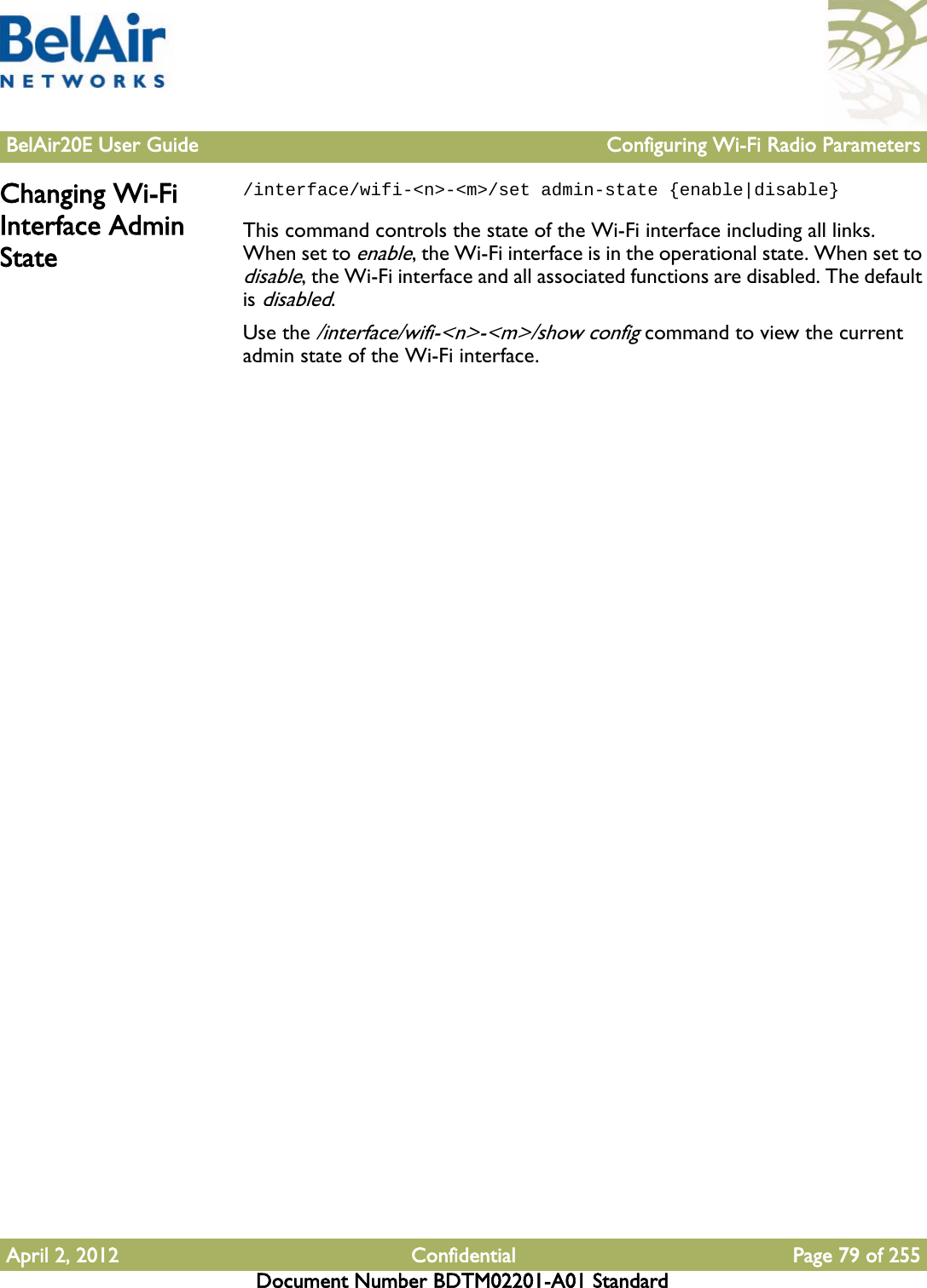 BelAir20E User Guide Configuring Wi-Fi Radio ParametersApril 2, 2012 Confidential Page 79 of 255Document Number BDTM02201-A01 StandardChanging Wi-Fi Interface Admin State/interface/wifi-&lt;n&gt;-&lt;m&gt;/set admin-state {enable|disable}This command controls the state of the Wi-Fi interface including all links. When set to enable, the Wi-Fi interface is in the operational state. When set to disable, the Wi-Fi interface and all associated functions are disabled. The default is disabled.Use the /interface/wifi-&lt;n&gt;-&lt;m&gt;/show config command to view the current admin state of the Wi-Fi interface.