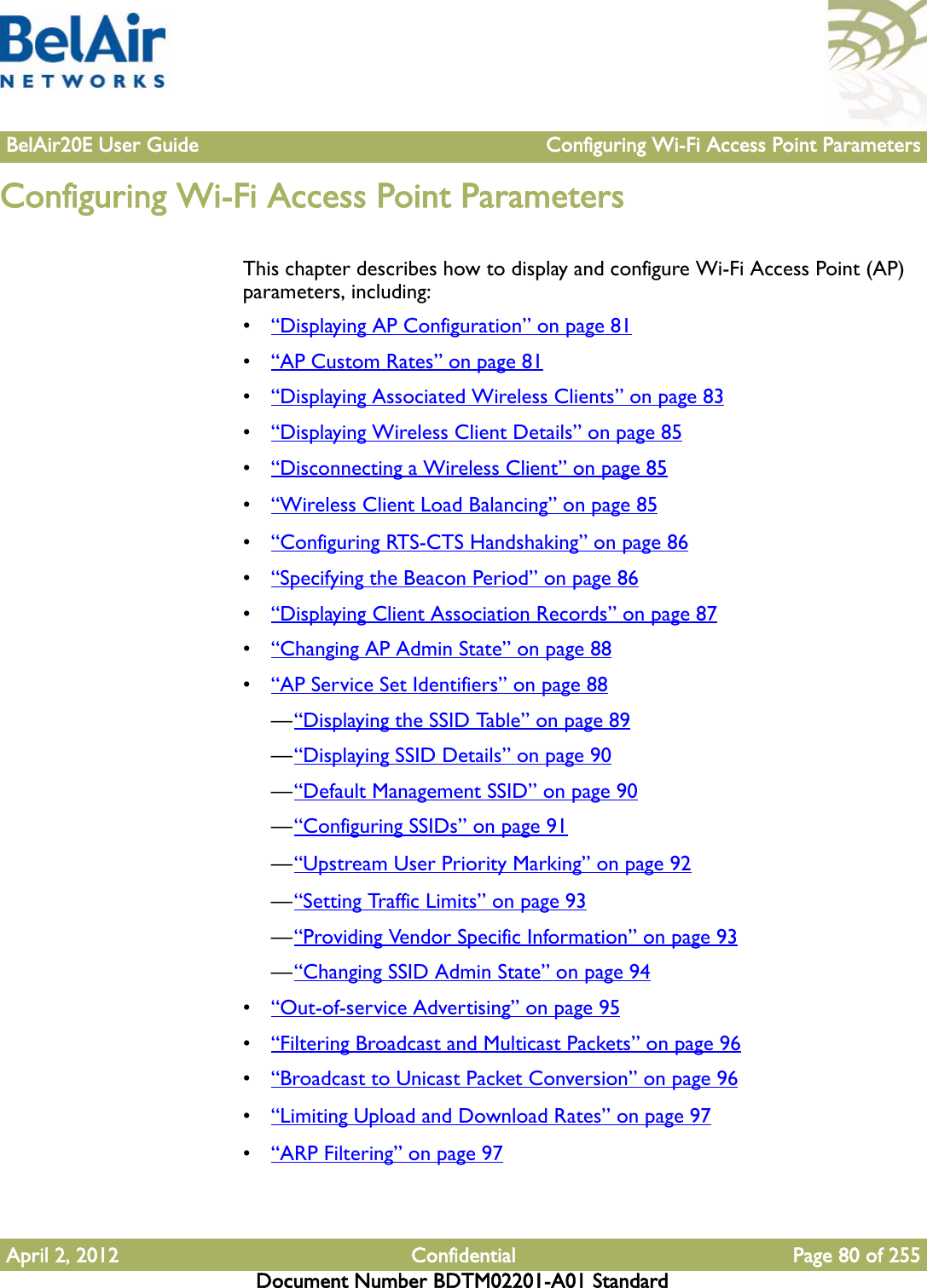 BelAir20E User Guide Configuring Wi-Fi Access Point ParametersApril 2, 2012 Confidential Page 80 of 255Document Number BDTM02201-A01 StandardConfiguring Wi-Fi Access Point ParametersThis chapter describes how to display and configure Wi-Fi Access Point (AP) parameters, including:•“Displaying AP Configuration” on page 81•“AP Custom Rates” on page 81•“Displaying Associated Wireless Clients” on page 83•“Displaying Wireless Client Details” on page 85•“Disconnecting a Wireless Client” on page 85•“Wireless Client Load Balancing” on page 85•“Configuring RTS-CTS Handshaking” on page 86•“Specifying the Beacon Period” on page 86•“Displaying Client Association Records” on page 87•“Changing AP Admin State” on page 88•“AP Service Set Identifiers” on page 88—“Displaying the SSID Table” on page 89—“Displaying SSID Details” on page 90—“Default Management SSID” on page 90—“Configuring SSIDs” on page 91—“Upstream User Priority Marking” on page 92—“Setting Traffic Limits” on page 93—“Providing Vendor Specific Information” on page 93—“Changing SSID Admin State” on page 94•“Out-of-service Advertising” on page 95•“Filtering Broadcast and Multicast Packets” on page 96•“Broadcast to Unicast Packet Conversion” on page 96•“Limiting Upload and Download Rates” on page 97•“ARP Filtering” on page 97