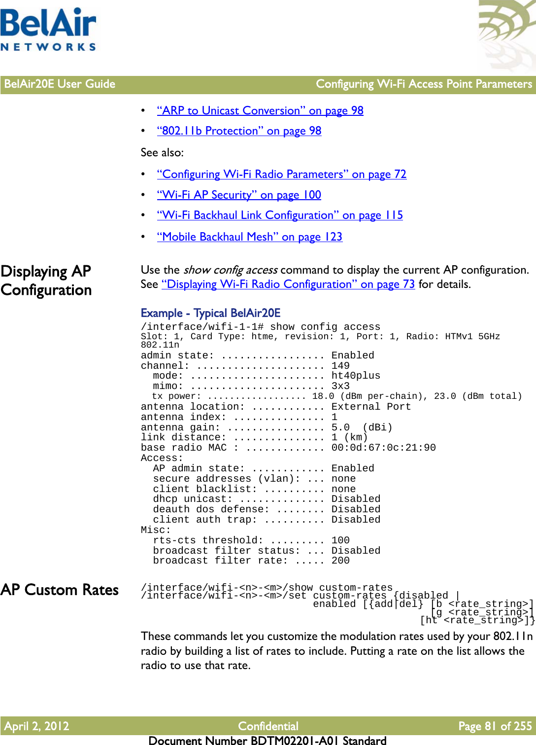 BelAir20E User Guide Configuring Wi-Fi Access Point ParametersApril 2, 2012 Confidential Page 81 of 255Document Number BDTM02201-A01 Standard•“ARP to Unicast Conversion” on page 98•“802.11b Protection” on page 98See also:•“Configuring Wi-Fi Radio Parameters” on page 72•“Wi-Fi AP Security” on page 100•“Wi-Fi Backhaul Link Configuration” on page 115•“Mobile Backhaul Mesh” on page 123Displaying AP ConfigurationUse the show config access command to display the current AP configuration. See “Displaying Wi-Fi Radio Configuration” on page 73 for details.Example - Typical BelAir20E/interface/wifi-1-1# show config accessSlot: 1, Card Type: htme, revision: 1, Port: 1, Radio: HTMv1 5GHz 802.11nadmin state: ................. Enabledchannel: ..................... 149  mode: ...................... ht40plus  mimo: ...................... 3x3  tx power: .................. 18.0 (dBm per-chain), 23.0 (dBm total)antenna location: ............ External Portantenna index: ............... 1antenna gain: ................ 5.0  (dBi)link distance: ............... 1 (km)base radio MAC : ............. 00:0d:67:0c:21:90Access:  AP admin state: ............ Enabled  secure addresses (vlan): ... none  client blacklist: .......... none  dhcp unicast: .............. Disabled  deauth dos defense: ........ Disabled  client auth trap: .......... DisabledMisc:  rts-cts threshold: ......... 100  broadcast filter status: ... Disabled  broadcast filter rate: ..... 200AP Custom Rates /interface/wifi-&lt;n&gt;-&lt;m&gt;/show custom-rates/interface/wifi-&lt;n&gt;-&lt;m&gt;/set custom-rates {disabled |                             enabled [{add|del} [b &lt;rate_string&gt;]                                               [g &lt;rate_string&gt;]                                                 [ht &lt;rate_string&gt;]}These commands let you customize the modulation rates used by your 802.11n radio by building a list of rates to include. Putting a rate on the list allows the radio to use that rate.