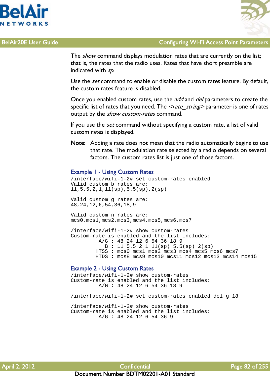 BelAir20E User Guide Configuring Wi-Fi Access Point ParametersApril 2, 2012 Confidential Page 82 of 255Document Number BDTM02201-A01 StandardThe show command displays modulation rates that are currently on the list; that is, the rates that the radio uses. Rates that have short preamble are indicated with sp. Use the set command to enable or disable the custom rates feature. By default, the custom rates feature is disabled.Once you enabled custom rates, use the add and del parameters to create the specific list of rates that you need. The &lt;rate_string&gt; parameter is one of rates output by the show custom-rates command.If you use the set command without specifying a custom rate, a list of valid custom rates is displayed.Note: Adding a rate does not mean that the radio automatically begins to use that rate. The modulation rate selected by a radio depends on several factors. The custom rates list is just one of those factors.Example 1 - Using Custom Rates/interface/wifi-1-2# set custom-rates enabled Valid custom b rates are:11,5.5,2,1,11(sp),5.5(sp),2(sp)Valid custom g rates are:48,24,12,6,54,36,18,9Valid custom n rates are:mcs0,mcs1,mcs2,mcs3,mcs4,mcs5,mcs6,mcs7/interface/wifi-1-2# show custom-rates Custom-rate is enabled and the list includes:          A/G : 48 24 12 6 54 36 18 9            B : 11 5.5 2 1 11(sp) 5.5(sp) 2(sp)         HTSS : mcs0 mcs1 mcs2 mcs3 mcs4 mcs5 mcs6 mcs7         HTDS : mcs8 mcs9 mcs10 mcs11 mcs12 mcs13 mcs14 mcs15Example 2 - Using Custom Rates/interface/wifi-1-2# show custom-rates Custom-rate is enabled and the list includes:          A/G : 48 24 12 6 54 36 18 9/interface/wifi-1-2# set custom-rates enabled del g 18/interface/wifi-1-2# show custom-rates Custom-rate is enabled and the list includes:          A/G : 48 24 12 6 54 36 9