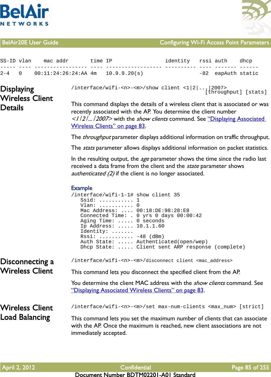 BelAir20E User Guide Configuring Wi-Fi Access Point ParametersApril 2, 2012 Confidential Page 85 of 255Document Number BDTM02201-A01 StandardSS-ID vlan    mac addr       time IP                 identity   rssi auth    dhcp----- ---- ----------------- ---- ------------------ ---------- ---- ------- ------2-4   0    00:11:24:26:24:AA 4m   10.9.9.20(s)                  -82  eapAuth staticDisplaying Wireless Client Details/interface/wifi-&lt;n&gt;-&lt;m&gt;/show client &lt;1|2|...|2007&gt;                                            [throughput] [stats]This command displays the details of a wireless client that is associated or was recently associated with the AP. You determine the client number &lt;1|2|...|2007&gt; with the show clients command. See “Displaying Associated Wireless Clients” on page 83. The throughput parameter displays additional information on traffic throughput. The stats parameter allows displays additional information on packet statistics. In the resulting output, the age parameter shows the time since the radio last received a data frame from the client and the state parameter shows authenticated (2) if the client is no longer associated.Example/interface/wifi-1-1# show client 35   Ssid: ........... 1   Vlan: ........... 0   Mac Address: .... 00:18:DE:98:28:E8   Connected Time: . 0 yrs 0 days 00:00:42   Aging Time: ..... 0 seconds   Ip Address: ..... 10.1.1.60   Identity: .......   Rssi: ........... -48 (dBm)   Auth State: ..... Authenticated(open/wep)   Dhcp State: ..... Client sent ARP response (complete)Disconnecting a Wireless Client/interface/wifi-&lt;n&gt;-&lt;m&gt;/disconnect client &lt;mac_address&gt;This command lets you disconnect the specified client from the AP. You determine the client MAC address with the show clients command. See “Displaying Associated Wireless Clients” on page 83. Wireless Client Load Balancing/interface/wifi-&lt;n&gt;-&lt;m&gt;/set max-num-clients &lt;max_num&gt; [strict]This command lets you set the maximum number of clients that can associate with the AP. Once the maximum is reached, new client associations are not immediately accepted.