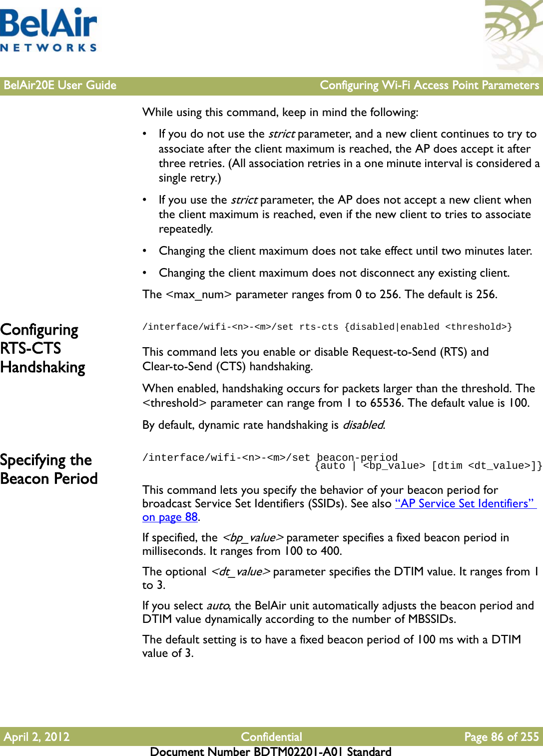 BelAir20E User Guide Configuring Wi-Fi Access Point ParametersApril 2, 2012 Confidential Page 86 of 255Document Number BDTM02201-A01 StandardWhile using this command, keep in mind the following:• If you do not use the strict parameter, and a new client continues to try to associate after the client maximum is reached, the AP does accept it after three retries. (All association retries in a one minute interval is considered a single retry.) • If you use the strict parameter, the AP does not accept a new client when the client maximum is reached, even if the new client to tries to associate repeatedly.• Changing the client maximum does not take effect until two minutes later.• Changing the client maximum does not disconnect any existing client.The &lt;max_num&gt; parameter ranges from 0 to 256. The default is 256.Configuring RTS-CTS Handshaking/interface/wifi-&lt;n&gt;-&lt;m&gt;/set rts-cts {disabled|enabled &lt;threshold&gt;}This command lets you enable or disable Request-to-Send (RTS) and Clear-to-Send (CTS) handshaking. When enabled, handshaking occurs for packets larger than the threshold. The &lt;threshold&gt; parameter can range from 1 to 65536. The default value is 100.By default, dynamic rate handshaking is disabled.Specifying the Beacon Period/interface/wifi-&lt;n&gt;-&lt;m&gt;/set beacon-period                               {auto | &lt;bp_value&gt; [dtim &lt;dt_value&gt;]}This command lets you specify the behavior of your beacon period for broadcast Service Set Identifiers (SSIDs). See also “AP Service Set Identifiers” on page 88.If specified, the &lt;bp_value&gt; parameter specifies a fixed beacon period in milliseconds. It ranges from 100 to 400. The optional &lt;dt_value&gt; parameter specifies the DTIM value. It ranges from 1 to 3.If you select auto, the BelAir unit automatically adjusts the beacon period and DTIM value dynamically according to the number of MBSSIDs.The default setting is to have a fixed beacon period of 100 ms with a DTIM value of 3.