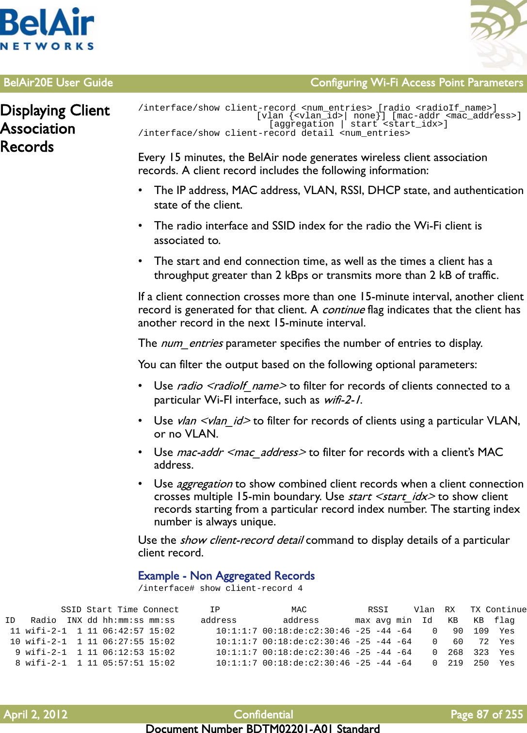 BelAir20E User Guide Configuring Wi-Fi Access Point ParametersApril 2, 2012 Confidential Page 87 of 255Document Number BDTM02201-A01 StandardDisplaying Client Association Records/interface/show client-record &lt;num_entries&gt; [radio &lt;radioIf_name&gt;]                        [vlan {&lt;vlan_id&gt;| none}] [mac-addr &lt;mac_address&gt;]                         [aggregation | start &lt;start_idx&gt;]/interface/show client-record detail &lt;num_entries&gt;Every 15 minutes, the BelAir node generates wireless client association records. A client record includes the following information:• The IP address, MAC address, VLAN, RSSI, DHCP state, and authentication state of the client.• The radio interface and SSID index for the radio the Wi-Fi client is associated to.• The start and end connection time, as well as the times a client has a  throughput greater than 2 kBps or transmits more than 2 kB of traffic.If a client connection crosses more than one 15-minute interval, another client record is generated for that client. A continue flag indicates that the client has another record in the next 15-minute interval. The num_entries parameter specifies the number of entries to display.You can filter the output based on the following optional parameters:•Use radio &lt;radioIf_name&gt; to filter for records of clients connected to a particular Wi-FI interface, such as wifi-2-1. •Use vlan &lt;vlan_id&gt; to filter for records of clients using a particular VLAN, or no VLAN.•Use mac-addr &lt;mac_address&gt; to filter for records with a client’s MAC address. •Use aggregation to show combined client records when a client connection crosses multiple 15-min boundary. Use start &lt;start_idx&gt; to show client records starting from a particular record index number. The starting index number is always unique.Use the show client-record detail command to display details of a particular client record. Example - Non Aggregated Records/interface# show client-record 4            SSID Start Time Connect      IP              MAC            RSSI     Vlan  RX   TX Continue ID   Radio  INX dd hh:mm:ss mm:ss     address         address       max avg min  Id   KB   KB  flag  11 wifi-2-1  1 11 06:42:57 15:02        10:1:1:7 00:18:de:c2:30:46 -25 -44 -64    0   90  109  Yes  10 wifi-2-1  1 11 06:27:55 15:02        10:1:1:7 00:18:de:c2:30:46 -25 -44 -64    0   60   72  Yes   9 wifi-2-1  1 11 06:12:53 15:02        10:1:1:7 00:18:de:c2:30:46 -25 -44 -64    0  268  323  Yes   8 wifi-2-1  1 11 05:57:51 15:02        10:1:1:7 00:18:de:c2:30:46 -25 -44 -64    0  219  250  Yes