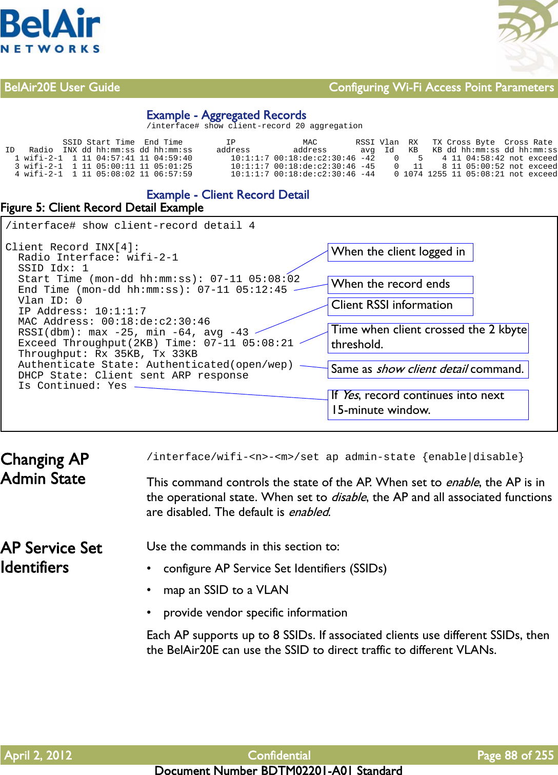 BelAir20E User Guide Configuring Wi-Fi Access Point ParametersApril 2, 2012 Confidential Page 88 of 255Document Number BDTM02201-A01 StandardExample - Aggregated Records/interface# show client-record 20 aggregation             SSID Start Time  End Time         IP              MAC        RSSI Vlan  RX   TX Cross Byte  Cross Rate ID   Radio  INX dd hh:mm:ss dd hh:mm:ss     address         address       avg  Id   KB   KB dd hh:mm:ss dd hh:mm:ss   1 wifi-2-1  1 11 04:57:41 11 04:59:40        10:1:1:7 00:18:de:c2:30:46 -42    0    5    4 11 04:58:42 not exceed   3 wifi-2-1  1 11 05:00:11 11 05:01:25        10:1:1:7 00:18:de:c2:30:46 -45    0   11    8 11 05:00:52 not exceed   4 wifi-2-1  1 11 05:08:02 11 06:57:59        10:1:1:7 00:18:de:c2:30:46 -44    0 1074 1255 11 05:08:21 not exceedExample - Client Record DetailFigure 5: Client Record Detail Example Changing AP Admin State/interface/wifi-&lt;n&gt;-&lt;m&gt;/set ap admin-state {enable|disable}This command controls the state of the AP. When set to enable, the AP is in the operational state. When set to disable, the AP and all associated functions are disabled. The default is enabled.AP Service Set IdentifiersUse the commands in this section to:• configure AP Service Set Identifiers (SSIDs)• map an SSID to a VLAN• provide vendor specific informationEach AP supports up to 8 SSIDs. If associated clients use different SSIDs, then the BelAir20E can use the SSID to direct traffic to different VLANs. /interface# show client-record detail 4Client Record INX[4]:  Radio Interface: wifi-2-1  SSID Idx: 1  Start Time (mon-dd hh:mm:ss): 07-11 05:08:02  End Time (mon-dd hh:mm:ss): 07-11 05:12:45  Vlan ID: 0  IP Address: 10:1:1:7  MAC Address: 00:18:de:c2:30:46  RSSI(dbm): max -25, min -64, avg -43  Exceed Throughput(2KB) Time: 07-11 05:08:21  Throughput: Rx 35KB, Tx 33KB  Authenticate State: Authenticated(open/wep)  DHCP State: Client sent ARP response  Is Continued: YesWhen the client logged inWhen the record endsClient RSSI informationTime when client crossed the 2 kbyte threshold.Same as show client detail command.If Yes, record continues into next 15-minute window.