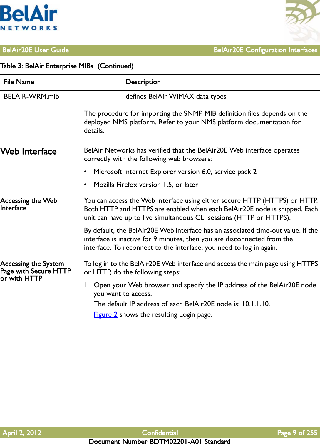 BelAir20E User Guide BelAir20E Configuration InterfacesApril 2, 2012 Confidential Page 9 of 255Document Number BDTM02201-A01 StandardThe procedure for importing the SNMP MIB definition files depends on the deployed NMS platform. Refer to your NMS platform documentation for details.Web Interface BelAir Networks has verified that the BelAir20E Web interface operates correctly with the following web browsers:• Microsoft Internet Explorer version 6.0, service pack 2• Mozilla Firefox version 1.5, or laterAccessing the Web Interface You can access the Web interface using either secure HTTP (HTTPS) or HTTP. Both HTTP and HTTPS are enabled when each BelAir20E node is shipped. Each unit can have up to five simultaneous CLI sessions (HTTP or HTTPS). By default, the BelAir20E Web interface has an associated time-out value. If the interface is inactive for 9 minutes, then you are disconnected from the interface. To reconnect to the interface, you need to log in again.Accessing the System Page with Secure HTTP or with HTTPTo log in to the BelAir20E Web interface and access the main page using HTTPS or HTTP, do the following steps:1 Open your Web browser and specify the IP address of the BelAir20E node you want to access.The default IP address of each BelAir20E node is: 10.1.1.10.Figure 2 shows the resulting Login page.BELAIR-WRM.mib defines BelAir WiMAX data typesTable 3: BelAir Enterprise MIBs  (Continued)File Name Description