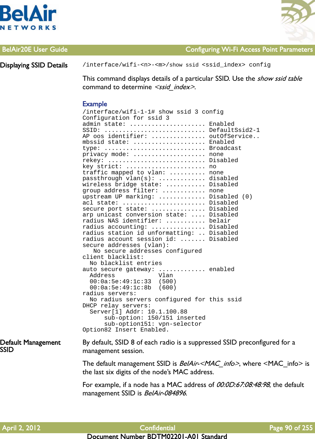 BelAir20E User Guide Configuring Wi-Fi Access Point ParametersApril 2, 2012 Confidential Page 90 of 255Document Number BDTM02201-A01 StandardDisplaying SSID Details /interface/wifi-&lt;n&gt;-&lt;m&gt;/show ssid &lt;ssid_index&gt; configThis command displays details of a particular SSID. Use the show ssid table command to determine &lt;ssid_index&gt;.Example/interface/wifi-1-1# show ssid 3 configConfiguration for ssid 3admin state: ..................... EnabledSSID: ............................ DefaultSsid2-1AP oos identifier: ............... outOfService..mbssid state: .................... Enabledtype: ............................ Broadcastprivacy mode: .................... nonerekey: ........................... Disabledkey strict: ...................... notraffic mapped to vlan: .......... nonepassthrough vlan(s): ............. disabledwireless bridge state: ........... Disabledgroup address filter: ............ noneupstream UP marking: ............. Disabled (0)acl state: ....................... Disabledsecure port state: ............... Disabledarp unicast conversion state: .... Disabledradius NAS identifier: ........... belairradius accounting: ............... Disabledradius station id unformatting: .. Disabledradius account session id: ....... Disabledsecure addresses (vlan):   No secure addresses configuredclient blacklist:  No blacklist entriesauto secure gateway: ............. enabled  Address            Vlan  00:0a:5e:49:1c:33  (500)  00:0a:5e:49:1c:8b  (600)radius servers:  No radius servers configured for this ssidDHCP relay servers:  Server[1] Addr: 10.1.100.88      sub-option: 150/151 inserted      sub-option151: vpn-selectorOption82 Insert Enabled.Default Management SSID By default, SSID 8 of each radio is a suppressed SSID preconfigured for a management session.The default management SSID is BelAir-&lt;MAC_info&gt;, where &lt;MAC_info&gt; is the last six digits of the node’s MAC address.For example, if a node has a MAC address of 00:0D:67:08:48:98, the default management SSID is BelAir-084896. 