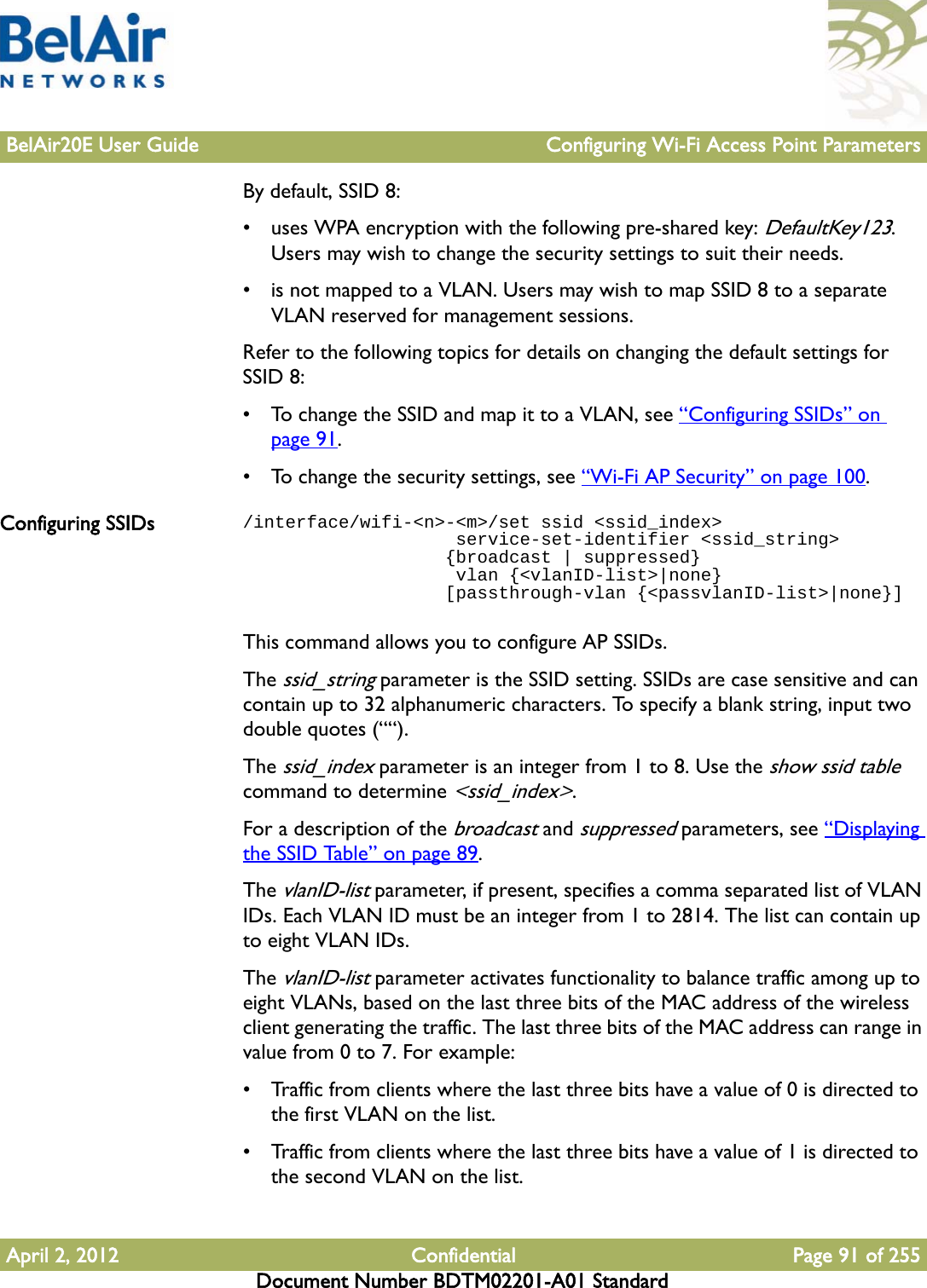 BelAir20E User Guide Configuring Wi-Fi Access Point ParametersApril 2, 2012 Confidential Page 91 of 255Document Number BDTM02201-A01 StandardBy default, SSID 8:• uses WPA encryption with the following pre-shared key: DefaultKey123. Users may wish to change the security settings to suit their needs.• is not mapped to a VLAN. Users may wish to map SSID 8 to a separate VLAN reserved for management sessions.Refer to the following topics for details on changing the default settings for SSID 8:• To change the SSID and map it to a VLAN, see “Configuring SSIDs” on page 91.• To change the security settings, see “Wi-Fi AP Security” on page 100.Configuring SSIDs /interface/wifi-&lt;n&gt;-&lt;m&gt;/set ssid &lt;ssid_index&gt;                    service-set-identifier &lt;ssid_string&gt;                   {broadcast | suppressed}                     vlan {&lt;vlanID-list&gt;|none}                   [passthrough-vlan {&lt;passvlanID-list&gt;|none}]This command allows you to configure AP SSIDs.The ssid_string parameter is the SSID setting. SSIDs are case sensitive and can contain up to 32 alphanumeric characters. To specify a blank string, input two double quotes (““).The ssid_index parameter is an integer from 1 to 8. Use the show ssid table command to determine &lt;ssid_index&gt;.For a description of the broadcast and suppressed parameters, see “Displaying the SSID Table” on page 89.The vlanID-list parameter, if present, specifies a comma separated list of VLAN IDs. Each VLAN ID must be an integer from 1 to 2814. The list can contain up to eight VLAN IDs.The vlanID-list parameter activates functionality to balance traffic among up to eight VLANs, based on the last three bits of the MAC address of the wireless client generating the traffic. The last three bits of the MAC address can range in value from 0 to 7. For example:• Traffic from clients where the last three bits have a value of 0 is directed to the first VLAN on the list.• Traffic from clients where the last three bits have a value of 1 is directed to the second VLAN on the list.