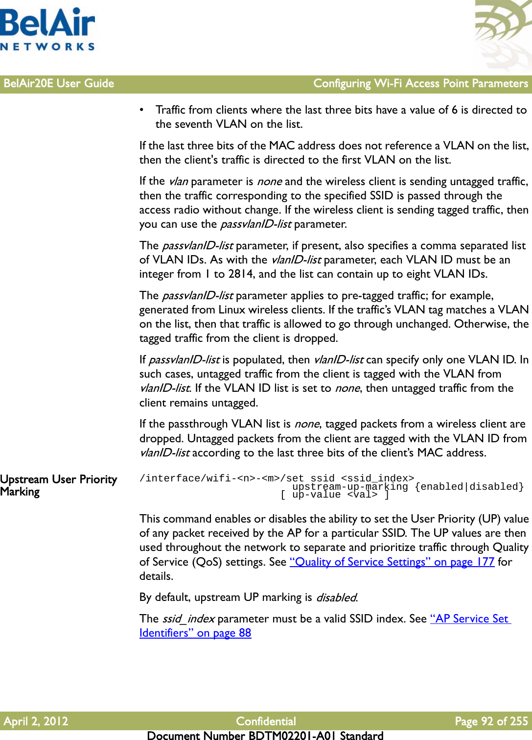 BelAir20E User Guide Configuring Wi-Fi Access Point ParametersApril 2, 2012 Confidential Page 92 of 255Document Number BDTM02201-A01 Standard• Traffic from clients where the last three bits have a value of 6 is directed to the seventh VLAN on the list.If the last three bits of the MAC address does not reference a VLAN on the list, then the client&apos;s traffic is directed to the first VLAN on the list.If the vlan parameter is none and the wireless client is sending untagged traffic, then the traffic corresponding to the specified SSID is passed through the access radio without change. If the wireless client is sending tagged traffic, then you can use the passvlanID-list parameter.The passvlanID-list parameter, if present, also specifies a comma separated list of VLAN IDs. As with the vlanID-list parameter, each VLAN ID must be an integer from 1 to 2814, and the list can contain up to eight VLAN IDs.The passvlanID-list parameter applies to pre-tagged traffic; for example, generated from Linux wireless clients. If the traffic’s VLAN tag matches a VLAN on the list, then that traffic is allowed to go through unchanged. Otherwise, the tagged traffic from the client is dropped. If passvlanID-list is populated, then vlanID-list can specify only one VLAN ID. In such cases, untagged traffic from the client is tagged with the VLAN from vlanID-list. If the VLAN ID list is set to none, then untagged traffic from the client remains untagged.If the passthrough VLAN list is none, tagged packets from a wireless client are dropped. Untagged packets from the client are tagged with the VLAN ID from vlanID-list according to the last three bits of the client’s MAC address.Upstream User Priority Marking/interface/wifi-&lt;n&gt;-&lt;m&gt;/set ssid &lt;ssid_index&gt;                         upstream-up-marking {enabled|disabled}                       [ up-value &lt;val&gt; ]This command enables or disables the ability to set the User Priority (UP) value of any packet received by the AP for a particular SSID. The UP values are then used throughout the network to separate and prioritize traffic through Quality of Service (QoS) settings. See “Quality of Service Settings” on page 177 for details. By default, upstream UP marking is disabled.The ssid_index parameter must be a valid SSID index. See “AP Service Set Identifiers” on page 88