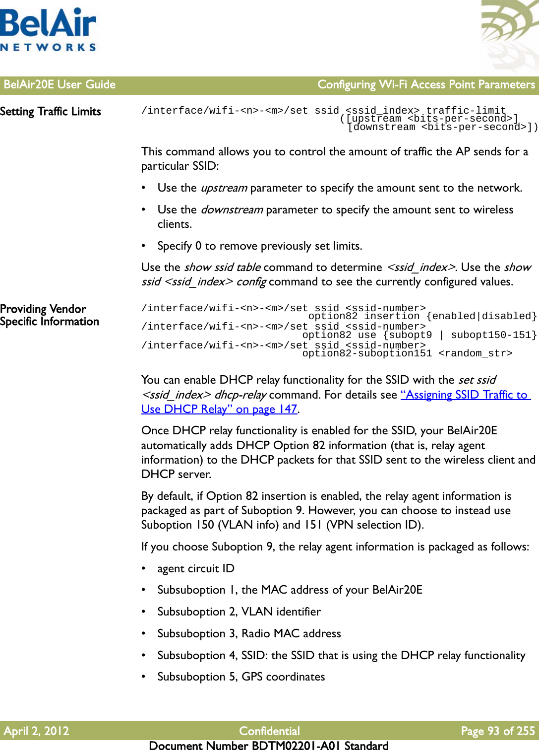 BelAir20E User Guide Configuring Wi-Fi Access Point ParametersApril 2, 2012 Confidential Page 93 of 255Document Number BDTM02201-A01 StandardSetting Traffic Limits /interface/wifi-&lt;n&gt;-&lt;m&gt;/set ssid &lt;ssid_index&gt; traffic-limit                                ([upstream &lt;bits-per-second&gt;]                                   [downstream &lt;bits-per-second&gt;])This command allows you to control the amount of traffic the AP sends for a particular SSID:•Use the upstream parameter to specify the amount sent to the network. •Use the downstream parameter to specify the amount sent to wireless clients. • Specify 0 to remove previously set limits.Use the show ssid table command to determine &lt;ssid_index&gt;. Use the show ssid &lt;ssid_index&gt; config command to see the currently configured values.Providing Vendor Specific Information/interface/wifi-&lt;n&gt;-&lt;m&gt;/set ssid &lt;ssid-number&gt;                            option82 insertion {enabled|disabled}/interface/wifi-&lt;n&gt;-&lt;m&gt;/set ssid &lt;ssid-number&gt;                           option82 use {subopt9 | subopt150-151}/interface/wifi-&lt;n&gt;-&lt;m&gt;/set ssid &lt;ssid-number&gt;                          option82-suboption151 &lt;random_str&gt;You can enable DHCP relay functionality for the SSID with the set ssid &lt;ssid_index&gt; dhcp-relay command. For details see “Assigning SSID Traffic to Use DHCP Relay” on page 147.Once DHCP relay functionality is enabled for the SSID, your BelAir20E automatically adds DHCP Option 82 information (that is, relay agent information) to the DHCP packets for that SSID sent to the wireless client and DHCP server.By default, if Option 82 insertion is enabled, the relay agent information is packaged as part of Suboption 9. However, you can choose to instead use Suboption 150 (VLAN info) and 151 (VPN selection ID).If you choose Suboption 9, the relay agent information is packaged as follows:• agent circuit ID• Subsuboption 1, the MAC address of your BelAir20E• Subsuboption 2, VLAN identifier• Subsuboption 3, Radio MAC address• Subsuboption 4, SSID: the SSID that is using the DHCP relay functionality• Subsuboption 5, GPS coordinates