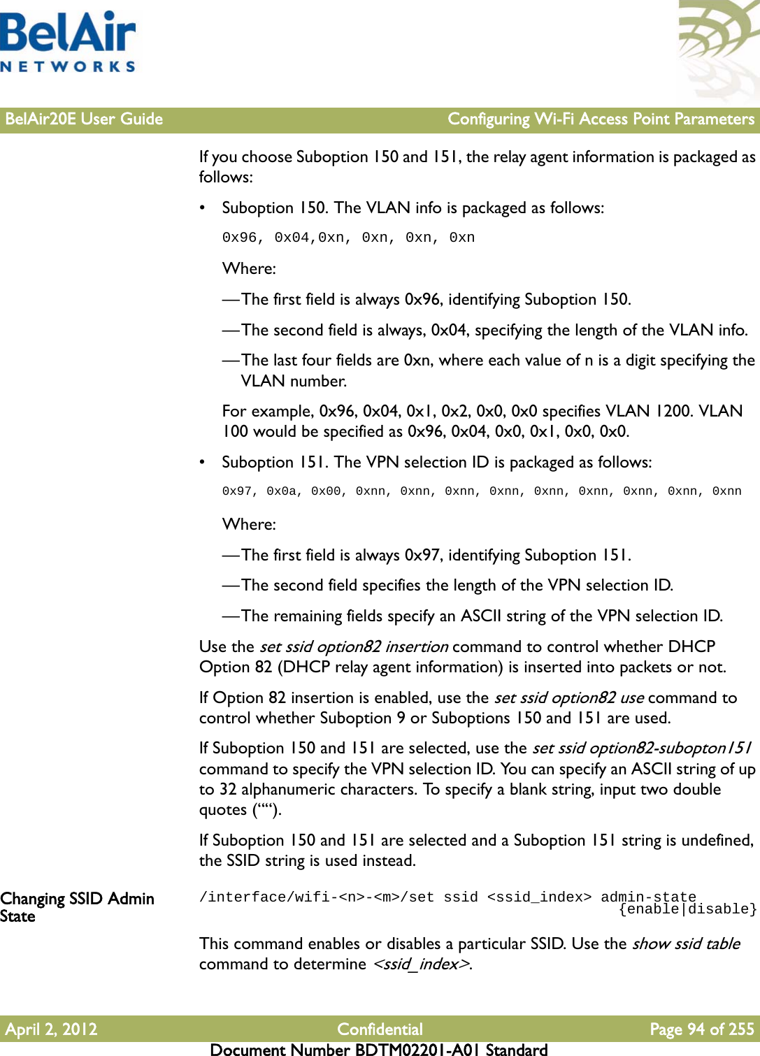 BelAir20E User Guide Configuring Wi-Fi Access Point ParametersApril 2, 2012 Confidential Page 94 of 255Document Number BDTM02201-A01 StandardIf you choose Suboption 150 and 151, the relay agent information is packaged as follows:• Suboption 150. The VLAN info is packaged as follows:0x96, 0x04,0xn, 0xn, 0xn, 0xnWhere:—The first field is always 0x96, identifying Suboption 150.—The second field is always, 0x04, specifying the length of the VLAN info.—The last four fields are 0xn, where each value of n is a digit specifying the VLAN number.For example, 0x96, 0x04, 0x1, 0x2, 0x0, 0x0 specifies VLAN 1200. VLAN 100 would be specified as 0x96, 0x04, 0x0, 0x1, 0x0, 0x0.• Suboption 151. The VPN selection ID is packaged as follows:0x97, 0x0a, 0x00, 0xnn, 0xnn, 0xnn, 0xnn, 0xnn, 0xnn, 0xnn, 0xnn, 0xnnWhere:—The first field is always 0x97, identifying Suboption 151.—The second field specifies the length of the VPN selection ID.—The remaining fields specify an ASCII string of the VPN selection ID.Use the set ssid option82 insertion command to control whether DHCP Option 82 (DHCP relay agent information) is inserted into packets or not. If Option 82 insertion is enabled, use the set ssid option82 use command to control whether Suboption 9 or Suboptions 150 and 151 are used.If Suboption 150 and 151 are selected, use the set ssid option82-subopton151 command to specify the VPN selection ID. You can specify an ASCII string of up to 32 alphanumeric characters. To specify a blank string, input two double quotes (““).If Suboption 150 and 151 are selected and a Suboption 151 string is undefined, the SSID string is used instead.Changing SSID Admin State/interface/wifi-&lt;n&gt;-&lt;m&gt;/set ssid &lt;ssid_index&gt; admin-state                                                {enable|disable}This command enables or disables a particular SSID. Use the show ssid table command to determine &lt;ssid_index&gt;. 