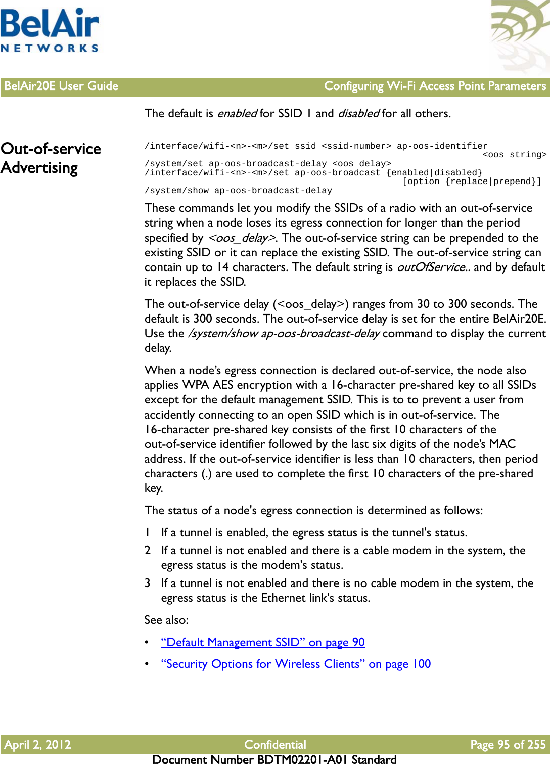 BelAir20E User Guide Configuring Wi-Fi Access Point ParametersApril 2, 2012 Confidential Page 95 of 255Document Number BDTM02201-A01 StandardThe default is enabled for SSID 1 and disabled for all others.Out-of-service Advertising/interface/wifi-&lt;n&gt;-&lt;m&gt;/set ssid &lt;ssid-number&gt; ap-oos-identifier                                                               &lt;oos_string&gt;/system/set ap-oos-broadcast-delay &lt;oos_delay&gt;/interface/wifi-&lt;n&gt;-&lt;m&gt;/set ap-oos-broadcast {enabled|disabled}                                                 [option {replace|prepend}]/system/show ap-oos-broadcast-delayThese commands let you modify the SSIDs of a radio with an out-of-service string when a node loses its egress connection for longer than the period specified by &lt;oos_delay&gt;. The out-of-service string can be prepended to the existing SSID or it can replace the existing SSID. The out-of-service string can contain up to 14 characters. The default string is outOfService.. and by default it replaces the SSID.The out-of-service delay (&lt;oos_delay&gt;) ranges from 30 to 300 seconds. The default is 300 seconds. The out-of-service delay is set for the entire BelAir20E. Use the /system/show ap-oos-broadcast-delay command to display the current delay.When a node’s egress connection is declared out-of-service, the node also applies WPA AES encryption with a 16-character pre-shared key to all SSIDs except for the default management SSID. This is to to prevent a user from accidently connecting to an open SSID which is in out-of-service. The 16-character pre-shared key consists of the first 10 characters of the out-of-service identifier followed by the last six digits of the node’s MAC address. If the out-of-service identifier is less than 10 characters, then period characters (.) are used to complete the first 10 characters of the pre-shared key.The status of a node&apos;s egress connection is determined as follows:1 If a tunnel is enabled, the egress status is the tunnel&apos;s status.2 If a tunnel is not enabled and there is a cable modem in the system, the egress status is the modem&apos;s status.3 If a tunnel is not enabled and there is no cable modem in the system, the egress status is the Ethernet link&apos;s status.See also:•“Default Management SSID” on page 90•“Security Options for Wireless Clients” on page 100