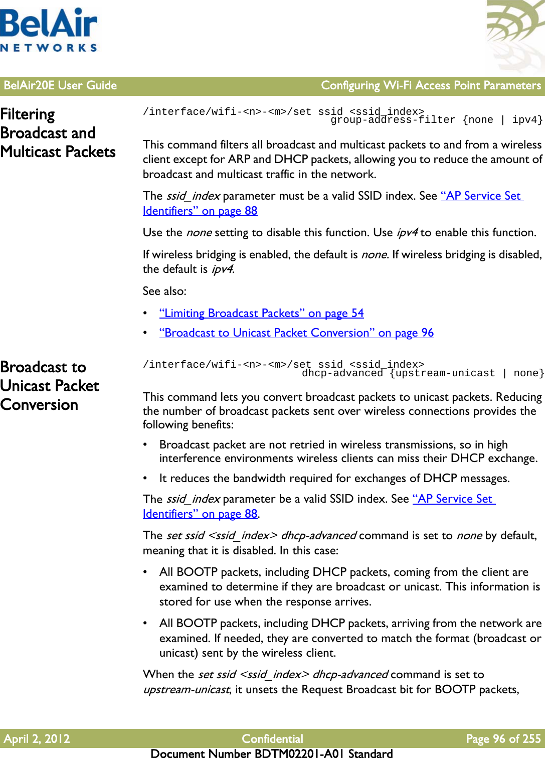 BelAir20E User Guide Configuring Wi-Fi Access Point ParametersApril 2, 2012 Confidential Page 96 of 255Document Number BDTM02201-A01 StandardFiltering Broadcast and Multicast Packets/interface/wifi-&lt;n&gt;-&lt;m&gt;/set ssid &lt;ssid_index&gt;                              group-address-filter {none | ipv4}This command filters all broadcast and multicast packets to and from a wireless client except for ARP and DHCP packets, allowing you to reduce the amount of broadcast and multicast traffic in the network.The ssid_index parameter must be a valid SSID index. See “AP Service Set Identifiers” on page 88Use the none setting to disable this function. Use ipv4 to enable this function.If wireless bridging is enabled, the default is none. If wireless bridging is disabled, the default is ipv4.See also:•“Limiting Broadcast Packets” on page 54•“Broadcast to Unicast Packet Conversion” on page 96Broadcast to Unicast Packet Conversion/interface/wifi-&lt;n&gt;-&lt;m&gt;/set ssid &lt;ssid_index&gt;                           dhcp-advanced {upstream-unicast | none}This command lets you convert broadcast packets to unicast packets. Reducing the number of broadcast packets sent over wireless connections provides the following benefits:• Broadcast packet are not retried in wireless transmissions, so in high interference environments wireless clients can miss their DHCP exchange.• It reduces the bandwidth required for exchanges of DHCP messages. The ssid_index parameter be a valid SSID index. See “AP Service Set Identifiers” on page 88.The set ssid &lt;ssid_index&gt; dhcp-advanced command is set to none by default, meaning that it is disabled. In this case:• All BOOTP packets, including DHCP packets, coming from the client are examined to determine if they are broadcast or unicast. This information is stored for use when the response arrives.• All BOOTP packets, including DHCP packets, arriving from the network are examined. If needed, they are converted to match the format (broadcast or unicast) sent by the wireless client.When the set ssid &lt;ssid_index&gt; dhcp-advanced command is set to upstream-unicast, it unsets the Request Broadcast bit for BOOTP packets, 