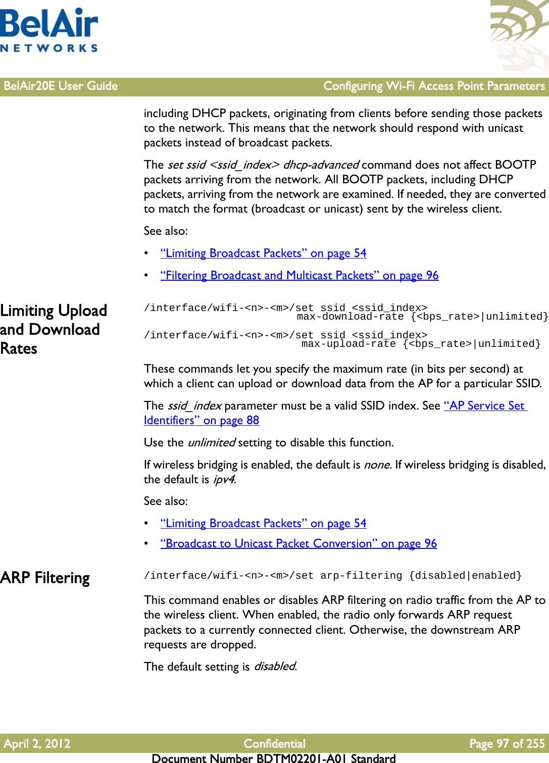 BelAir20E User Guide Configuring Wi-Fi Access Point ParametersApril 2, 2012 Confidential Page 97 of 255Document Number BDTM02201-A01 Standardincluding DHCP packets, originating from clients before sending those packets to the network. This means that the network should respond with unicast packets instead of broadcast packets.The set ssid &lt;ssid_index&gt; dhcp-advanced command does not affect BOOTP packets arriving from the network. All BOOTP packets, including DHCP packets, arriving from the network are examined. If needed, they are converted to match the format (broadcast or unicast) sent by the wireless client.See also:•“Limiting Broadcast Packets” on page 54•“Filtering Broadcast and Multicast Packets” on page 96Limiting Upload and Download Rates/interface/wifi-&lt;n&gt;-&lt;m&gt;/set ssid &lt;ssid_index&gt;                         max-download-rate {&lt;bps_rate&gt;|unlimited}/interface/wifi-&lt;n&gt;-&lt;m&gt;/set ssid &lt;ssid_index&gt;                         max-upload-rate {&lt;bps_rate&gt;|unlimited}These commands let you specify the maximum rate (in bits per second) at which a client can upload or download data from the AP for a particular SSID. The ssid_index parameter must be a valid SSID index. See “AP Service Set Identifiers” on page 88Use the unlimited setting to disable this function.If wireless bridging is enabled, the default is none. If wireless bridging is disabled, the default is ipv4.See also:•“Limiting Broadcast Packets” on page 54•“Broadcast to Unicast Packet Conversion” on page 96ARP Filtering /interface/wifi-&lt;n&gt;-&lt;m&gt;/set arp-filtering {disabled|enabled}This command enables or disables ARP filtering on radio traffic from the AP to the wireless client. When enabled, the radio only forwards ARP request packets to a currently connected client. Otherwise, the downstream ARP requests are dropped.The default setting is disabled.