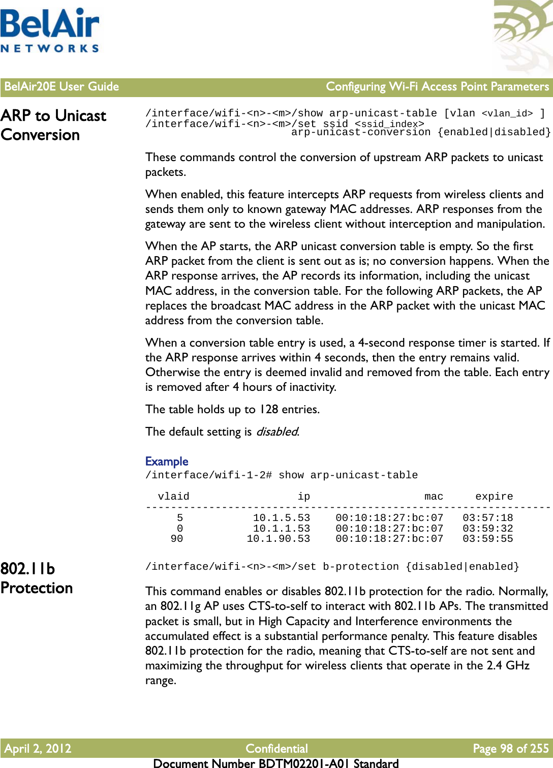 BelAir20E User Guide Configuring Wi-Fi Access Point ParametersApril 2, 2012 Confidential Page 98 of 255Document Number BDTM02201-A01 StandardARP to Unicast Conversion/interface/wifi-&lt;n&gt;-&lt;m&gt;/show arp-unicast-table [vlan &lt;vlan_id&gt; ]/interface/wifi-&lt;n&gt;-&lt;m&gt;/set ssid &lt;ssid_index&gt;                       arp-unicast-conversion {enabled|disabled}These commands control the conversion of upstream ARP packets to unicast packets.When enabled, this feature intercepts ARP requests from wireless clients and sends them only to known gateway MAC addresses. ARP responses from the gateway are sent to the wireless client without interception and manipulation.When the AP starts, the ARP unicast conversion table is empty. So the first ARP packet from the client is sent out as is; no conversion happens. When the ARP response arrives, the AP records its information, including the unicast MAC address, in the conversion table. For the following ARP packets, the AP replaces the broadcast MAC address in the ARP packet with the unicast MAC address from the conversion table. When a conversion table entry is used, a 4-second response timer is started. If the ARP response arrives within 4 seconds, then the entry remains valid. Otherwise the entry is deemed invalid and removed from the table. Each entry is removed after 4 hours of inactivity.The table holds up to 128 entries. The default setting is disabled.Example/interface/wifi-1-2# show arp-unicast-table  vlaid                 ip                  mac     expire----------------------------------------------------------------     5           10.1.5.53    00:10:18:27:bc:07   03:57:18     0           10.1.1.53    00:10:18:27:bc:07   03:59:32    90          10.1.90.53    00:10:18:27:bc:07   03:59:55802.11b Protection/interface/wifi-&lt;n&gt;-&lt;m&gt;/set b-protection {disabled|enabled}This command enables or disables 802.11b protection for the radio. Normally, an 802.11g AP uses CTS-to-self to interact with 802.11b APs. The transmitted packet is small, but in High Capacity and Interference environments the accumulated effect is a substantial performance penalty. This feature disables 802.11b protection for the radio, meaning that CTS-to-self are not sent and maximizing the throughput for wireless clients that operate in the 2.4 GHz range.