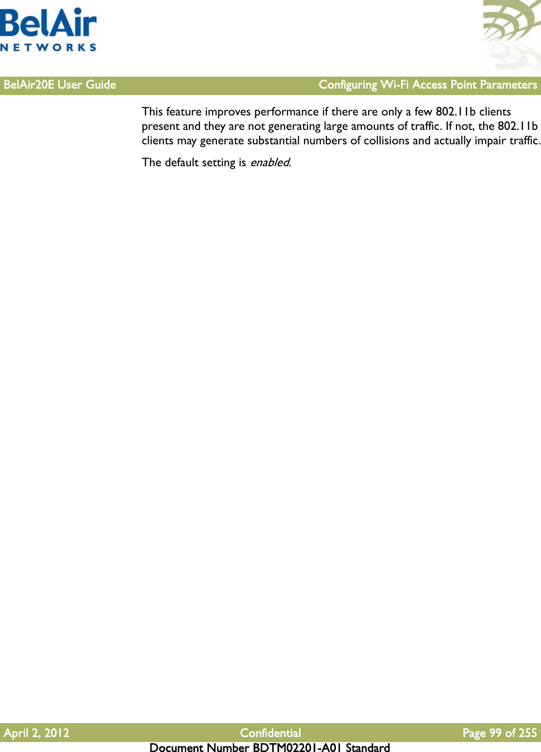 BelAir20E User Guide Configuring Wi-Fi Access Point ParametersApril 2, 2012 Confidential Page 99 of 255Document Number BDTM02201-A01 StandardThis feature improves performance if there are only a few 802.11b clients present and they are not generating large amounts of traffic. If not, the 802.11b clients may generate substantial numbers of collisions and actually impair traffic.The default setting is enabled.