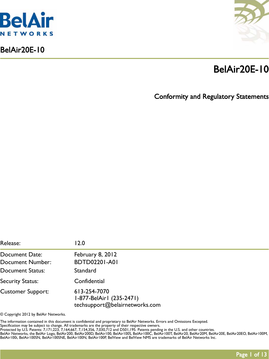 BelAir20E-10Page 1 of 13Release: 12.0Document Date:  February 8, 2012Document Number: BDTD02201-A01Document Status: StandardSecurity Status: ConfidentialCustomer Support: 613-254-70701-877-BelAir1 (235-2471)techsupport@belairnetworks.com© Copyright 2012 by BelAir Networks.The information contained in this document is confidential and proprietary to BelAir Networks. Errors and Omissions Excepted. Specification may be subject to change. All trademarks are the property of their respective owners.Protected by U.S. Patents: 7,171,223, 7,164,667, 7,154,356, 7,030,712 and D501,195. Patents pending in the U.S. and other countries.BelAir Networks, the BelAir Logo, BelAir200, BelAir200D, BelAir100, BelAir100S, BelAir100C, BelAir100T, BelAir20, BelAir20M, BelAir20E, BelAir20EO, BelAir100M, BelAir100i, BelAir100SN, BelAir100SNE, BelAir100N, BelAir100P, BelView and BelView NMS are trademarks of BelAir Networks Inc.BelAir20E-10 Conformity and Regulatory Statements