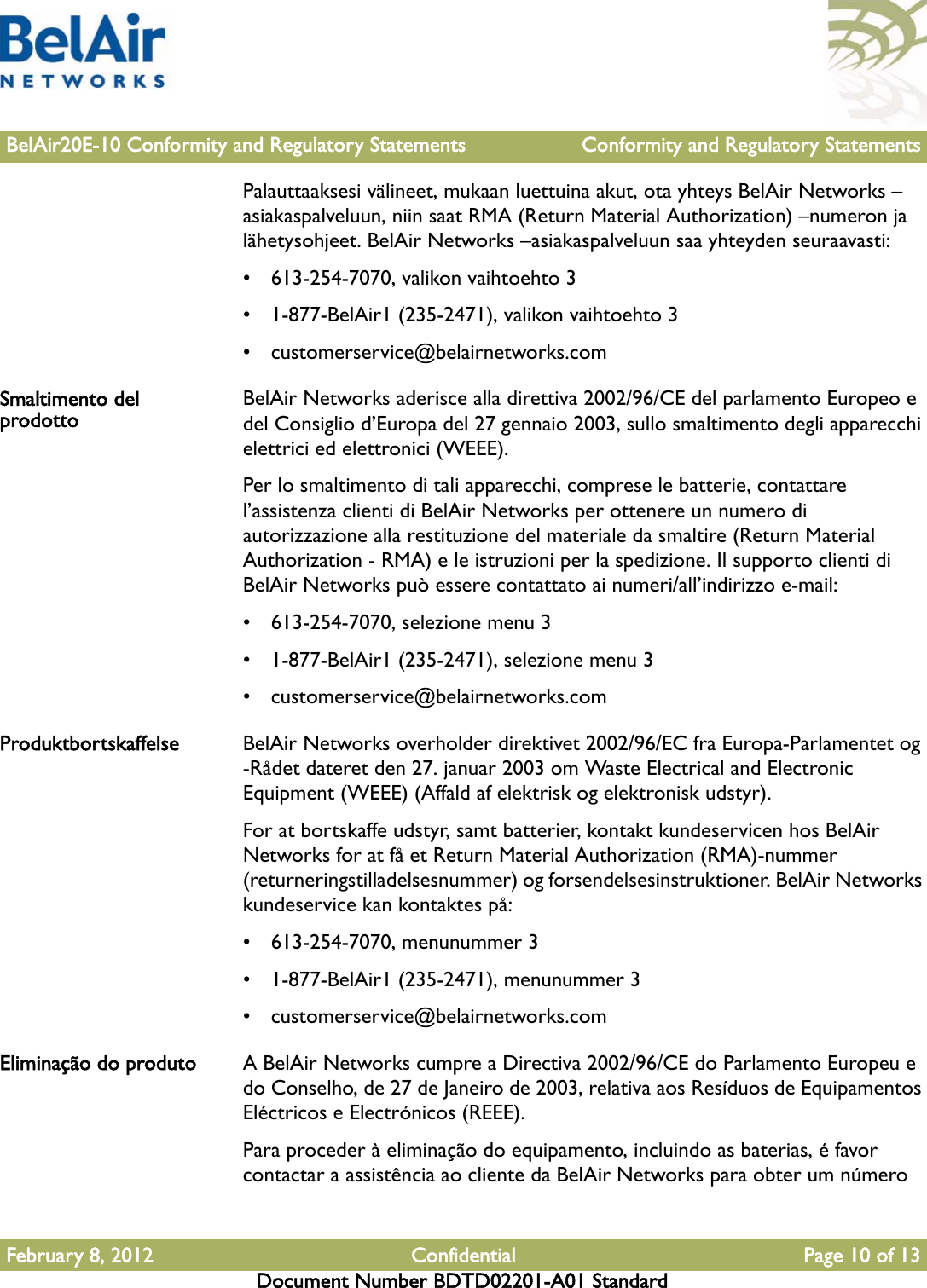 BelAir20E-10 Conformity and Regulatory Statements Conformity and Regulatory StatementsFebruary 8, 2012 Confidential Page 10 of 13Document Number BDTD02201-A01 StandardPalauttaaksesi välineet, mukaan luettuina akut, ota yhteys BelAir Networks –asiakaspalveluun, niin saat RMA (Return Material Authorization) –numeron ja lähetysohjeet. BelAir Networks –asiakaspalveluun saa yhteyden seuraavasti:• 613-254-7070, valikon vaihtoehto 3• 1-877-BelAir1 (235-2471), valikon vaihtoehto 3• customerservice@belairnetworks.comSmaltimento del prodotto BelAir Networks aderisce alla direttiva 2002/96/CE del parlamento Europeo e del Consiglio d’Europa del 27 gennaio 2003, sullo smaltimento degli apparecchi elettrici ed elettronici (WEEE).Per lo smaltimento di tali apparecchi, comprese le batterie, contattare l’assistenza clienti di BelAir Networks per ottenere un numero di autorizzazione alla restituzione del materiale da smaltire (Return Material Authorization - RMA) e le istruzioni per la spedizione. Il supporto clienti di BelAir Networks può essere contattato ai numeri/all’indirizzo e-mail:• 613-254-7070, selezione menu 3• 1-877-BelAir1 (235-2471), selezione menu 3• customerservice@belairnetworks.comProduktbortskaffelse BelAir Networks overholder direktivet 2002/96/EC fra Europa-Parlamentet og -Rådet dateret den 27. januar 2003 om Waste Electrical and Electronic Equipment (WEEE) (Affald af elektrisk og elektronisk udstyr).For at bortskaffe udstyr, samt batterier, kontakt kundeservicen hos BelAir Networks for at få et Return Material Authorization (RMA)-nummer (returneringstilladelsesnummer) og forsendelsesinstruktioner. BelAir Networks kundeservice kan kontaktes på:• 613-254-7070, menunummer 3• 1-877-BelAir1 (235-2471), menunummer 3• customerservice@belairnetworks.comEliminação do produto A BelAir Networks cumpre a Directiva 2002/96/CE do Parlamento Europeu e do Conselho, de 27 de Janeiro de 2003, relativa aos Resíduos de Equipamentos Eléctricos e Electrónicos (REEE).Para proceder à eliminação do equipamento, incluindo as baterias, é favor contactar a assistência ao cliente da BelAir Networks para obter um número 