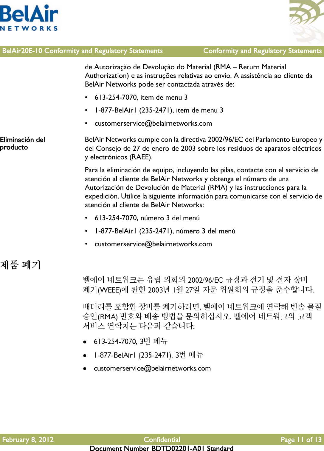 BelAir20E-10 Conformity and Regulatory Statements Conformity and Regulatory StatementsFebruary 8, 2012 Confidential Page 11 of 13Document Number BDTD02201-A01 Standardde Autorização de Devolução do Material (RMA – Return Material Authorization) e as instruções relativas ao envio. A assistência ao cliente da BelAir Networks pode ser contactada através de:• 613-254-7070, item de menu 3• 1-877-BelAir1 (235-2471), item de menu 3• customerservice@belairnetworks.comEliminación del producto BelAir Networks cumple con la directiva 2002/96/EC del Parlamento Europeo y del Consejo de 27 de enero de 2003 sobre los residuos de aparatos eléctricos y electrónicos (RAEE).Para la eliminación de equipo, incluyendo las pilas, contacte con el servicio de atención al cliente de BelAir Networks y obtenga el número de una Autorización de Devolución de Material (RMA) y las instrucciones para la expedición. Utilice la siguiente información para comunicarse con el servicio de atención al cliente de BelAir Networks:• 613-254-7070, número 3 del menú• 1-877-BelAir1 (235-2471), número 3 del menú• customerservice@belairnetworks.com 