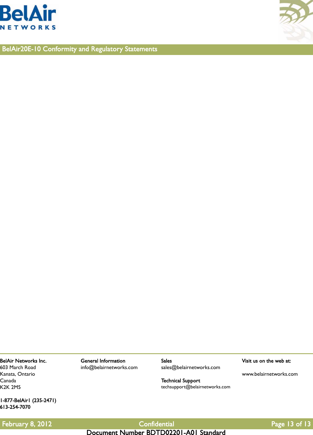 BelAir Networks Inc.603 March RoadKanata, OntarioCanadaK2K 2M51-877-BelAir1 (235-2471)613-254-7070February 8, 2012 Confidential Page 13 of 13Document Number BDTD02201-A01 StandardGeneral Informationinfo@belairnetworks.comSalessales@belairnetworks.comTechnical Supporttechsupport@belairnetworks.comVisit us on the web at:www.belairnetworks.com13BelAir20E-10 Conformity and Regulatory Statements