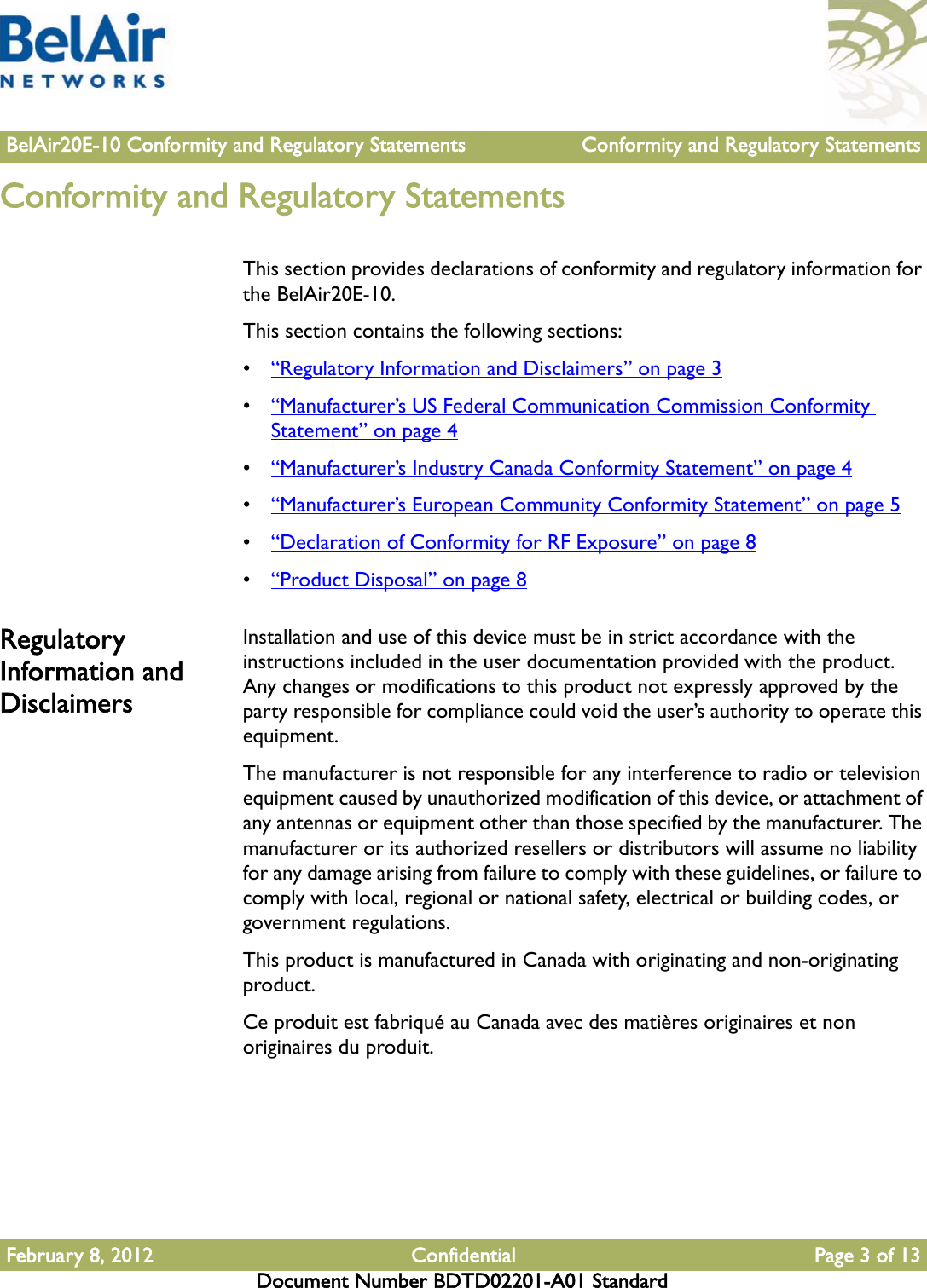 BelAir20E-10 Conformity and Regulatory Statements Conformity and Regulatory StatementsFebruary 8, 2012 Confidential Page 3 of 13Document Number BDTD02201-A01 StandardConformity and Regulatory StatementsThis section provides declarations of conformity and regulatory information for the BelAir20E-10.This section contains the following sections:•“Regulatory Information and Disclaimers” on page 3•“Manufacturer’s US Federal Communication Commission Conformity Statement” on page 4•“Manufacturer’s Industry Canada Conformity Statement” on page 4•“Manufacturer’s European Community Conformity Statement” on page 5•“Declaration of Conformity for RF Exposure” on page 8•“Product Disposal” on page 8Regulatory Information and DisclaimersInstallation and use of this device must be in strict accordance with the instructions included in the user documentation provided with the product. Any changes or modifications to this product not expressly approved by the party responsible for compliance could void the user’s authority to operate this equipment.The manufacturer is not responsible for any interference to radio or television equipment caused by unauthorized modification of this device, or attachment of any antennas or equipment other than those specified by the manufacturer. The manufacturer or its authorized resellers or distributors will assume no liability for any damage arising from failure to comply with these guidelines, or failure to comply with local, regional or national safety, electrical or building codes, or government regulations.This product is manufactured in Canada with originating and non-originating product.Ce produit est fabriqué au Canada avec des matières originaires et non originaires du produit.