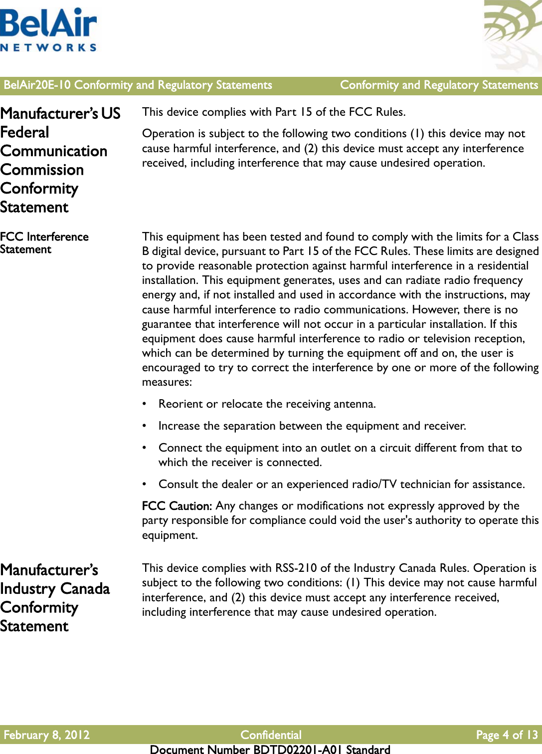 BelAir20E-10 Conformity and Regulatory Statements Conformity and Regulatory StatementsFebruary 8, 2012 Confidential Page 4 of 13Document Number BDTD02201-A01 StandardManufacturer’s US Federal Communication Commission Conformity StatementThis device complies with Part 15 of the FCC Rules.Operation is subject to the following two conditions (1) this device may not cause harmful interference, and (2) this device must accept any interference received, including interference that may cause undesired operation.FCC Interference Statement This equipment has been tested and found to comply with the limits for a Class B digital device, pursuant to Part 15 of the FCC Rules. These limits are designed to provide reasonable protection against harmful interference in a residential installation. This equipment generates, uses and can radiate radio frequency energy and, if not installed and used in accordance with the instructions, may cause harmful interference to radio communications. However, there is no guarantee that interference will not occur in a particular installation. If this equipment does cause harmful interference to radio or television reception, which can be determined by turning the equipment off and on, the user is encouraged to try to correct the interference by one or more of the following measures: • Reorient or relocate the receiving antenna.• Increase the separation between the equipment and receiver.• Connect the equipment into an outlet on a circuit different from that to which the receiver is connected.• Consult the dealer or an experienced radio/TV technician for assistance.FCC Caution: Any changes or modifications not expressly approved by the party responsible for compliance could void the user&apos;s authority to operate this equipment.Manufacturer’s Industry Canada Conformity StatementThis device complies with RSS-210 of the Industry Canada Rules. Operation is subject to the following two conditions: (1) This device may not cause harmful interference, and (2) this device must accept any interference received, including interference that may cause undesired operation.