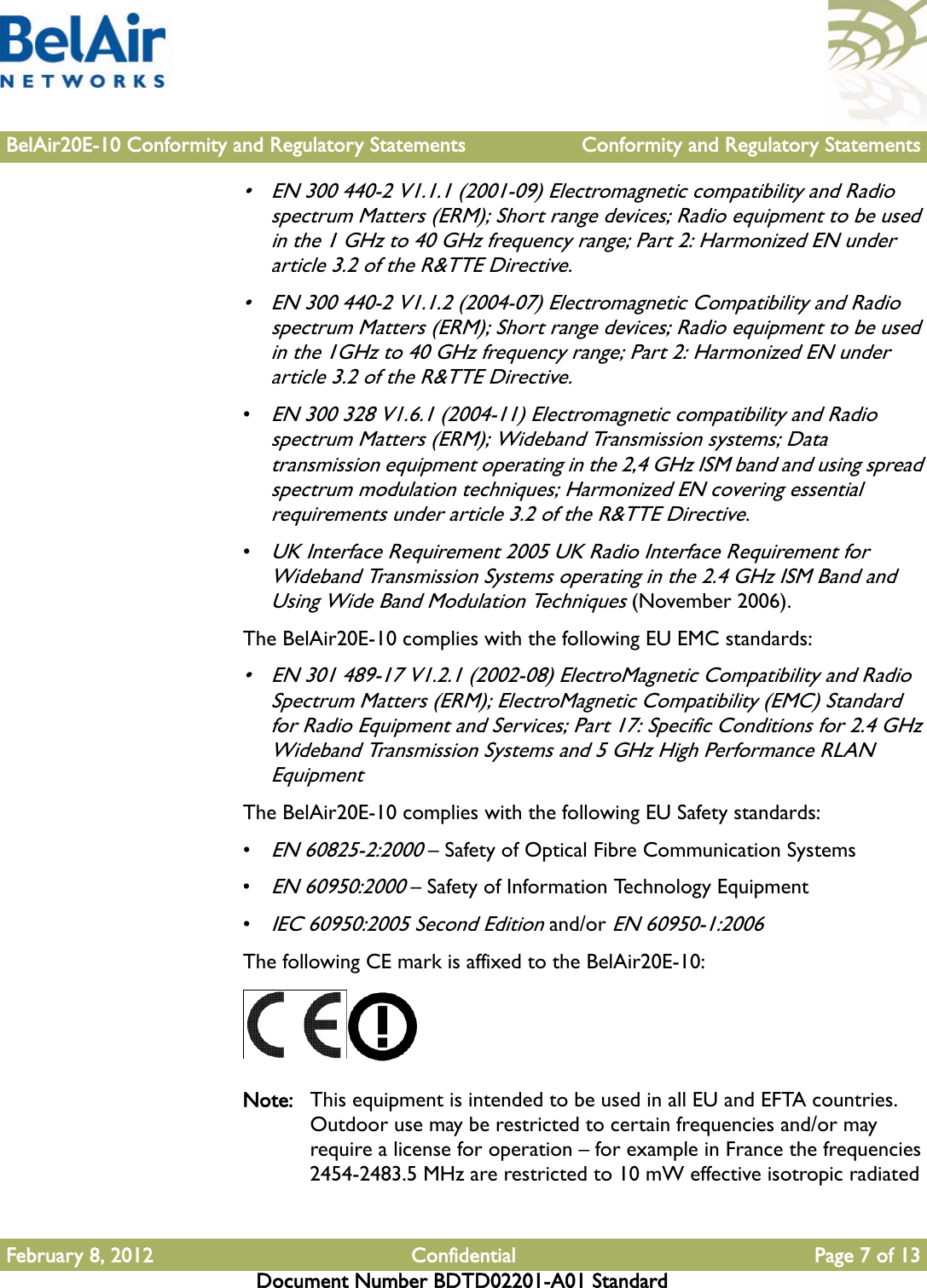 BelAir20E-10 Conformity and Regulatory Statements Conformity and Regulatory StatementsFebruary 8, 2012 Confidential Page 7 of 13Document Number BDTD02201-A01 Standard• EN 300 440-2 V1.1.1 (2001-09) Electromagnetic compatibility and Radio spectrum Matters (ERM); Short range devices; Radio equipment to be used in the 1 GHz to 40 GHz frequency range; Part 2: Harmonized EN under article 3.2 of the R&amp;TTE Directive.• EN 300 440-2 V1.1.2 (2004-07) Electromagnetic Compatibility and Radio spectrum Matters (ERM); Short range devices; Radio equipment to be used in the 1GHz to 40 GHz frequency range; Part 2: Harmonized EN under article 3.2 of the R&amp;TTE Directive.•EN 300 328 V1.6.1 (2004-11) Electromagnetic compatibility and Radio spectrum Matters (ERM); Wideband Transmission systems; Data transmission equipment operating in the 2,4 GHz ISM band and using spread spectrum modulation techniques; Harmonized EN covering essential requirements under article 3.2 of the R&amp;TTE Directive.•UK Interface Requirement 2005 UK Radio Interface Requirement for Wideband Transmission Systems operating in the 2.4 GHz ISM Band and Using Wide Band Modulation Techniques (November 2006).The BelAir20E-10 complies with the following EU EMC standards:• EN 301 489-17 V1.2.1 (2002-08) ElectroMagnetic Compatibility and Radio Spectrum Matters (ERM); ElectroMagnetic Compatibility (EMC) Standard for Radio Equipment and Services; Part 17: Specific Conditions for 2.4 GHz Wideband Transmission Systems and 5 GHz High Performance RLAN EquipmentThe BelAir20E-10 complies with the following EU Safety standards:•EN 60825-2:2000 – Safety of Optical Fibre Communication Systems•EN 60950:2000 – Safety of Information Technology Equipment•IEC 60950:2005 Second Edition and/or EN 60950-1:2006The following CE mark is affixed to the BelAir20E-10:Note: This equipment is intended to be used in all EU and EFTA countries. Outdoor use may be restricted to certain frequencies and/or may require a license for operation – for example in France the frequencies 2454-2483.5 MHz are restricted to 10 mW effective isotropic radiated 