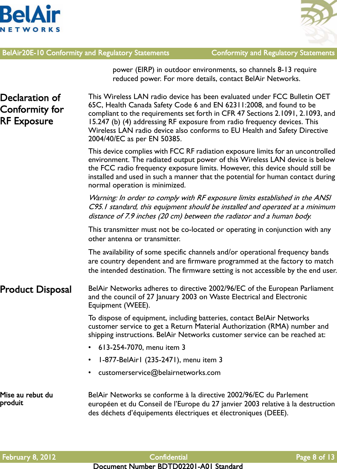 BelAir20E-10 Conformity and Regulatory Statements Conformity and Regulatory StatementsFebruary 8, 2012 Confidential Page 8 of 13Document Number BDTD02201-A01 Standardpower (EIRP) in outdoor environments, so channels 8-13 require reduced power. For more details, contact BelAir Networks.Declaration of Conformity for RF ExposureThis Wireless LAN radio device has been evaluated under FCC Bulletin OET 65C, Health Canada Safety Code 6 and EN 62311:2008, and found to be compliant to the requirements set forth in CFR 47 Sections 2.1091, 2.1093, and 15.247 (b) (4) addressing RF exposure from radio frequency devices. This Wireless LAN radio device also conforms to EU Health and Safety Directive 2004/40/EC as per EN 50385.This device complies with FCC RF radiation exposure limits for an uncontrolled environment. The radiated output power of this Wireless LAN device is below the FCC radio frequency exposure limits. However, this device should still be installed and used in such a manner that the potential for human contact during normal operation is minimized.Warning: In order to comply with RF exposure limits established in the ANSI C95.1 standard, this equipment should be installed and operated at a minimum distance of 7.9 inches (20 cm) between the radiator and a human body.This transmitter must not be co-located or operating in conjunction with any other antenna or transmitter.The availability of some specific channels and/or operational frequency bands are country dependent and are firmware programmed at the factory to match the intended destination. The firmware setting is not accessible by the end user.Product Disposal BelAir Networks adheres to directive 2002/96/EC of the European Parliament and the council of 27 January 2003 on Waste Electrical and Electronic Equipment (WEEE).To dispose of equipment, including batteries, contact BelAir Networks customer service to get a Return Material Authorization (RMA) number and shipping instructions. BelAir Networks customer service can be reached at:• 613-254-7070, menu item 3• 1-877-BelAir1 (235-2471), menu item 3• customerservice@belairnetworks.comMise au rebut du produit BelAir Networks se conforme à la directive 2002/96/EC du Parlement européen et du Conseil de l’Europe du 27 janvier 2003 relative à la destruction des déchets d’équipements électriques et électroniques (DEEE).