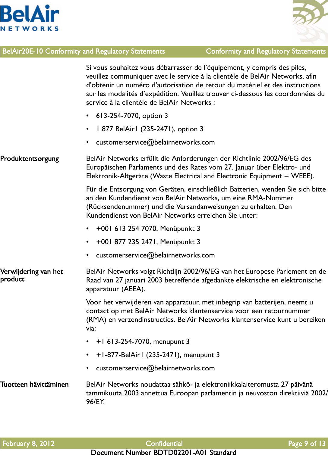 BelAir20E-10 Conformity and Regulatory Statements Conformity and Regulatory StatementsFebruary 8, 2012 Confidential Page 9 of 13Document Number BDTD02201-A01 StandardSi vous souhaitez vous débarrasser de l’équipement, y compris des piles, veuillez communiquer avec le service à la clientèle de BelAir Networks, afin d’obtenir un numéro d’autorisation de retour du matériel et des instructions sur les modalités d’expédition. Veuillez trouver ci-dessous les coordonnées du service à la clientèle de BelAir Networks :• 613-254-7070, option 3• 1 877 BelAir1 (235-2471), option 3• customerservice@belairnetworks.comProduktentsorgung BelAir Networks erfüllt die Anforderungen der Richtlinie 2002/96/EG des Europäischen Parlaments und des Rates vom 27. Januar über Elektro- und Elektronik-Altgeräte (Waste Electrical and Electronic Equipment = WEEE).Für die Entsorgung von Geräten, einschließlich Batterien, wenden Sie sich bitte an den Kundendienst von BelAir Networks, um eine RMA-Nummer (Rücksendenummer) und die Versandanweisungen zu erhalten. Den Kundendienst von BelAir Networks erreichen Sie unter:• +001 613 254 7070, Menüpunkt 3• +001 877 235 2471, Menüpunkt 3• customerservice@belairnetworks.comVerwijdering van het product BelAir Networks volgt Richtlijn 2002/96/EG van het Europese Parlement en de Raad van 27 januari 2003 betreffende afgedankte elektrische en elektronische apparatuur (AEEA).Voor het verwijderen van apparatuur, met inbegrip van batterijen, neemt u contact op met BelAir Networks klantenservice voor een retournummer (RMA) en verzendinstructies. BelAir Networks klantenservice kunt u bereiken via:• +1 613-254-7070, menupunt 3• +1-877-BelAir1 (235-2471), menupunt 3• customerservice@belairnetworks.comTuotteen hävittäminen BelAir Networks noudattaa sähkö- ja elektroniikkalaiteromusta 27 päivänä tammikuuta 2003 annettua Euroopan parlamentin ja neuvoston direktiiviä 2002/96/EY.