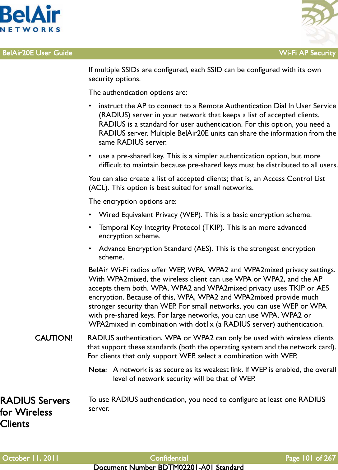 BelAir20E User Guide Wi-Fi AP SecurityOctober 11, 2011 Confidential Page 101 of 267Document Number BDTM02201-A01 StandardIf multiple SSIDs are configured, each SSID can be configured with its own security options.The authentication options are:• instruct the AP to connect to a Remote Authentication Dial In User Service (RADIUS) server in your network that keeps a list of accepted clients. RADIUS is a standard for user authentication. For this option, you need a RADIUS server. Multiple BelAir20E units can share the information from the same RADIUS server.• use a pre-shared key. This is a simpler authentication option, but more difficult to maintain because pre-shared keys must be distributed to all users.You can also create a list of accepted clients; that is, an Access Control List (ACL). This option is best suited for small networks.The encryption options are:• Wired Equivalent Privacy (WEP). This is a basic encryption scheme. • Temporal Key Integrity Protocol (TKIP). This is an more advanced encryption scheme. • Advance Encryption Standard (AES). This is the strongest encryption scheme. BelAir Wi-Fi radios offer WEP, WPA, WPA2 and WPA2mixed privacy settings. With WPA2mixed, the wireless client can use WPA or WPA2, and the AP accepts them both. WPA, WPA2 and WPA2mixed privacy uses TKIP or AES encryption. Because of this, WPA, WPA2 and WPA2mixed provide much stronger security than WEP. For small networks, you can use WEP or WPA with pre-shared keys. For large networks, you can use WPA, WPA2 or WPA2mixed in combination with dot1x (a RADIUS server) authentication.CAUTION! RADIUS authentication, WPA or WPA2 can only be used with wireless clients that support these standards (both the operating system and the network card). For clients that only support WEP, select a combination with WEP.Note: A network is as secure as its weakest link. If WEP is enabled, the overall level of network security will be that of WEP.RADIUS Servers for Wireless ClientsTo use RADIUS authentication, you need to configure at least one RADIUS server.