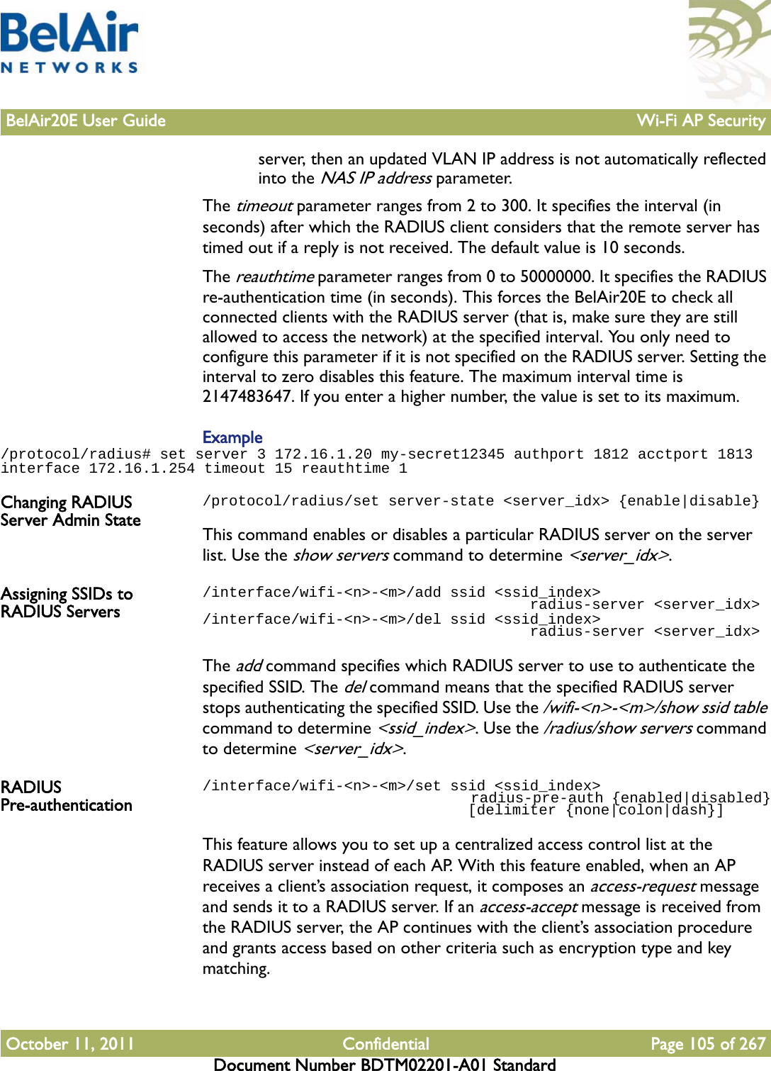 BelAir20E User Guide Wi-Fi AP SecurityOctober 11, 2011 Confidential Page 105 of 267Document Number BDTM02201-A01 Standardserver, then an updated VLAN IP address is not automatically reflected into the NAS IP address parameter.The timeout parameter ranges from 2 to 300. It specifies the interval (in seconds) after which the RADIUS client considers that the remote server has timed out if a reply is not received. The default value is 10 seconds.The reauthtime parameter ranges from 0 to 50000000. It specifies the RADIUS re-authentication time (in seconds). This forces the BelAir20E to check all connected clients with the RADIUS server (that is, make sure they are still allowed to access the network) at the specified interval. You only need to configure this parameter if it is not specified on the RADIUS server. Setting the interval to zero disables this feature. The maximum interval time is 2147483647. If you enter a higher number, the value is set to its maximum.Example/protocol/radius# set server 3 172.16.1.20 my-secret12345 authport 1812 acctport 1813 interface 172.16.1.254 timeout 15 reauthtime 1Changing RADIUS Server Admin State/protocol/radius/set server-state &lt;server_idx&gt; {enable|disable}This command enables or disables a particular RADIUS server on the server list. Use the show servers command to determine &lt;server_idx&gt;. Assigning SSIDs to RADIUS Servers/interface/wifi-&lt;n&gt;-&lt;m&gt;/add ssid &lt;ssid_index&gt;                                      radius-server &lt;server_idx&gt;/interface/wifi-&lt;n&gt;-&lt;m&gt;/del ssid &lt;ssid_index&gt;                                      radius-server &lt;server_idx&gt;The add command specifies which RADIUS server to use to authenticate the specified SSID. The del command means that the specified RADIUS server stops authenticating the specified SSID. Use the /wifi-&lt;n&gt;-&lt;m&gt;/show ssid table command to determine &lt;ssid_index&gt;. Use the /radius/show servers command to determine &lt;server_idx&gt;.RADIUS Pre-authentication/interface/wifi-&lt;n&gt;-&lt;m&gt;/set ssid &lt;ssid_index&gt;                                  radius-pre-auth {enabled|disabled}                              [delimiter {none|colon|dash}]This feature allows you to set up a centralized access control list at the RADIUS server instead of each AP. With this feature enabled, when an AP receives a client’s association request, it composes an access-request message and sends it to a RADIUS server. If an access-accept message is received from the RADIUS server, the AP continues with the client’s association procedure and grants access based on other criteria such as encryption type and key matching.