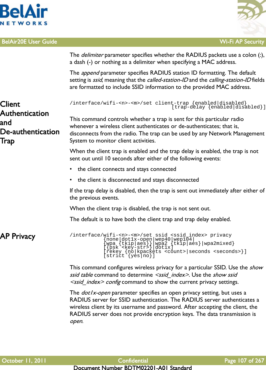 BelAir20E User Guide Wi-Fi AP SecurityOctober 11, 2011 Confidential Page 107 of 267Document Number BDTM02201-A01 StandardThe delimiter parameter specifies whether the RADIUS packets use a colon (:), a dash (-) or nothing as a delimiter when specifying a MAC address.The append parameter specifies RADIUS station ID formatting. The default setting is ssid, meaning that the called-station-ID and the calling-station-ID fields are formatted to include SSID information to the provided MAC address.Client Authentication and De-authentication Trap/interface/wifi-&lt;n&gt;-&lt;m&gt;/set client-trap {enabled|disabled}                                     [trap-delay {enabled|disabled}]This command controls whether a trap is sent for this particular radio whenever a wireless client authenticates or de-authenticates; that is, disconnects from the radio. The trap can be used by any Network Management System to monitor client activities. When the client trap is enabled and the trap delay is enabled, the trap is not sent out until 10 seconds after either of the following events:• the client connects and stays connected• the client is disconnected and stays disconnectedIf the trap delay is disabled, then the trap is sent out immediately after either of the previous events.When the client trap is disabled, the trap is not sent out.The default is to have both the client trap and trap delay enabled.AP Privacy  /interface/wifi-&lt;n&gt;-&lt;m&gt;/set ssid &lt;ssid_index&gt; privacy           {none|dot1x-open|wep40|wep104|           {wpa {tkip|aes}}|wpa2 {tkip|aes}|wpa2mixed}            [{psk &lt;key-str&gt;}|dot1x]           [rekey {no|kpackets &lt;count&gt;|seconds &lt;seconds&gt;}]            [strict {yes|no}]This command configures wireless privacy for a particular SSID. Use the show ssid table command to determine &lt;ssid_index&gt;. Use the show ssid &lt;ssid_index&gt; config command to show the current privacy settings.The dot1x-open parameter specifies an open privacy setting, but uses a RADIUS server for SSID authentication. The RADIUS server authenticates a wireless client by its username and password. After accepting the client, the RADIUS server does not provide encryption keys. The data transmission is open.