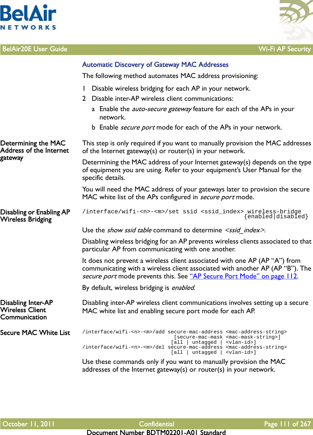 BelAir20E User Guide Wi-Fi AP SecurityOctober 11, 2011 Confidential Page 111 of 267Document Number BDTM02201-A01 StandardAutomatic Discovery of Gateway MAC AddressesThe following method automates MAC address provisioning:1 Disable wireless bridging for each AP in your network.2 Disable inter-AP wireless client communications:a Enable the auto-secure gateway feature for each of the APs in your network.b Enable secure port mode for each of the APs in your network.Determining the MAC Address of the Internet gatewayThis step is only required if you want to manually provision the MAC addresses of the Internet gateway(s) or router(s) in your network.Determining the MAC address of your Internet gateway(s) depends on the type of equipment you are using. Refer to your equipment’s User Manual for the specific details.You will need the MAC address of your gateways later to provision the secure MAC white list of the APs configured in secure port mode.Disabling or Enabling AP Wireless Bridging/interface/wifi-&lt;n&gt;-&lt;m&gt;/set ssid &lt;ssid_index&gt; wireless-bridge                                             {enabled|disabled}Use the show ssid table command to determine &lt;ssid_index&gt;.Disabling wireless bridging for an AP prevents wireless clients associated to that particular AP from communicating with one another.It does not prevent a wireless client associated with one AP (AP “A”) from communicating with a wireless client associated with another AP (AP “B”). The secure port mode prevents this. See “AP Secure Port Mode” on page 112.By default, wireless bridging is enabled.Disabling Inter-AP Wireless Client CommunicationDisabling inter-AP wireless client communications involves setting up a secure MAC white list and enabling secure port mode for each AP.Secure MAC White List /interface/wifi-&lt;n&gt;-&lt;m&gt;/add secure-mac-address &lt;mac-address-string&gt;                              [secure-mac-mask &lt;mac-mask-string&gt;]                              [all | untagged | &lt;vlan-id&gt;]/interface/wifi-&lt;n&gt;-&lt;m&gt;/del secure-mac-address &lt;mac-address-string&gt;                              [all | untagged | &lt;vlan-id&gt;]Use these commands only if you want to manually provision the MAC addresses of the Internet gateway(s) or router(s) in your network.