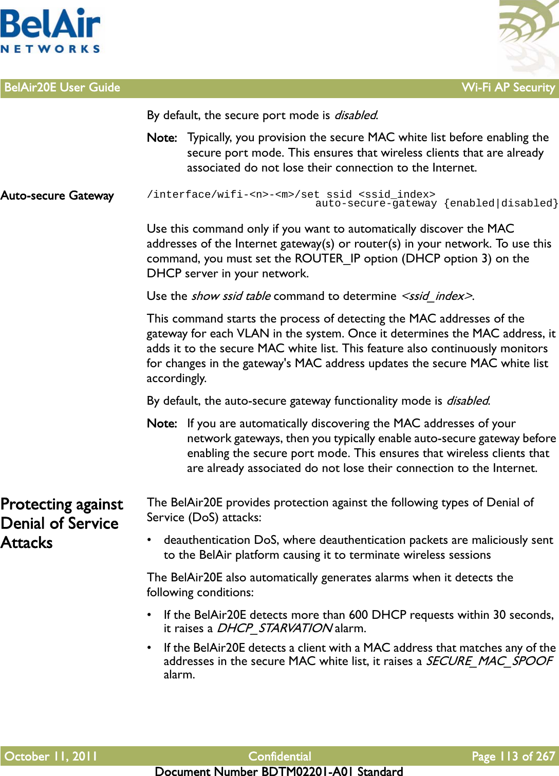 BelAir20E User Guide Wi-Fi AP SecurityOctober 11, 2011 Confidential Page 113 of 267Document Number BDTM02201-A01 StandardBy default, the secure port mode is disabled.Note: Typically, you provision the secure MAC white list before enabling the secure port mode. This ensures that wireless clients that are already associated do not lose their connection to the Internet.Auto-secure Gateway /interface/wifi-&lt;n&gt;-&lt;m&gt;/set ssid &lt;ssid_index&gt;                           auto-secure-gateway {enabled|disabled}Use this command only if you want to automatically discover the MAC addresses of the Internet gateway(s) or router(s) in your network. To use this command, you must set the ROUTER_IP option (DHCP option 3) on the DHCP server in your network.Use the show ssid table command to determine &lt;ssid_index&gt;.This command starts the process of detecting the MAC addresses of the gateway for each VLAN in the system. Once it determines the MAC address, it adds it to the secure MAC white list. This feature also continuously monitors for changes in the gateway&apos;s MAC address updates the secure MAC white list accordingly.By default, the auto-secure gateway functionality mode is disabled.Note: If you are automatically discovering the MAC addresses of your network gateways, then you typically enable auto-secure gateway before enabling the secure port mode. This ensures that wireless clients that are already associated do not lose their connection to the Internet.Protecting against Denial of Service AttacksThe BelAir20E provides protection against the following types of Denial of Service (DoS) attacks:• deauthentication DoS, where deauthentication packets are maliciously sent to the BelAir platform causing it to terminate wireless sessionsThe BelAir20E also automatically generates alarms when it detects the following conditions:• If the BelAir20E detects more than 600 DHCP requests within 30 seconds, it raises a DHCP_STARVATION alarm.• If the BelAir20E detects a client with a MAC address that matches any of the addresses in the secure MAC white list, it raises a SECURE_MAC_SPOOF alarm.