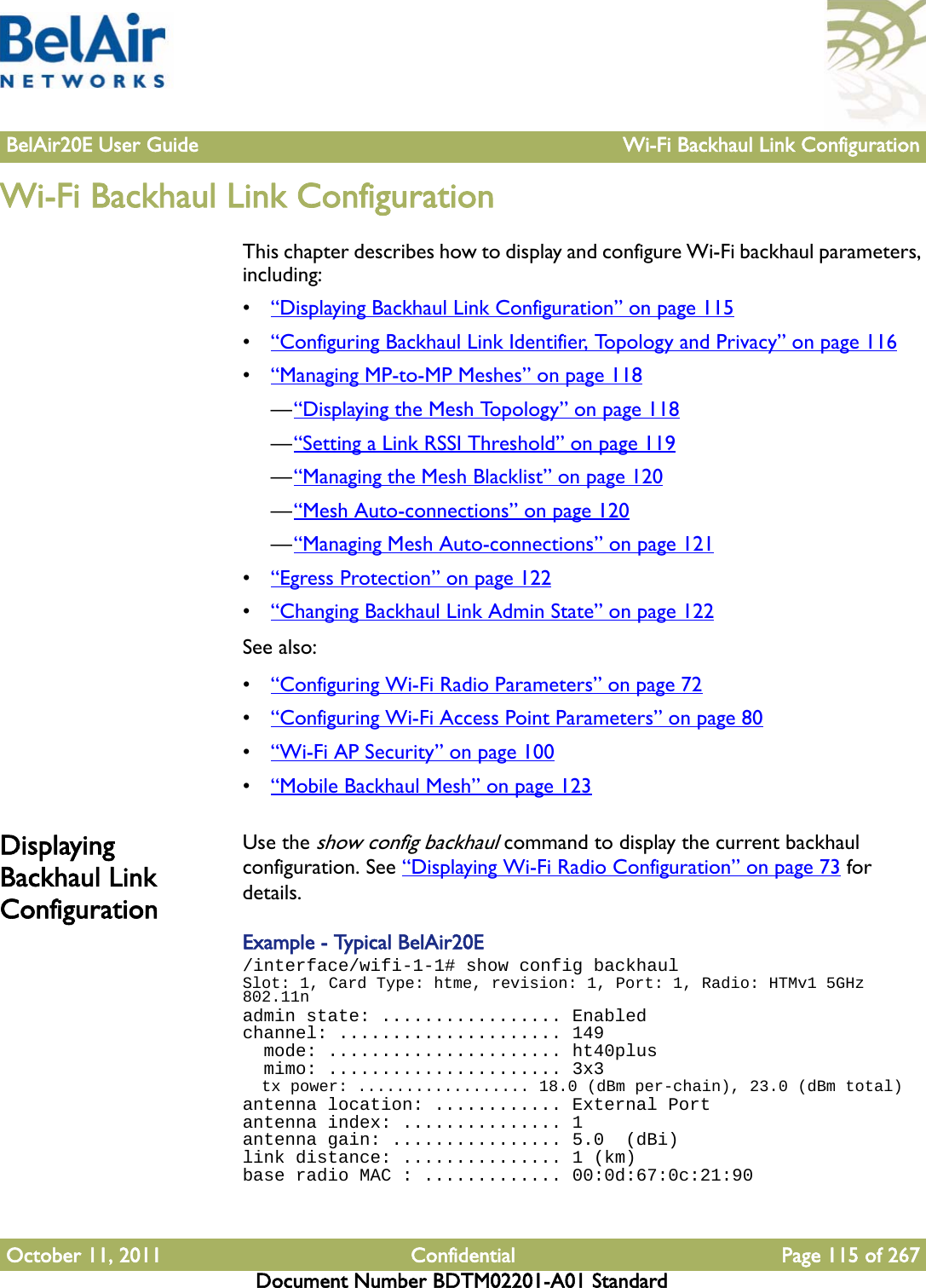 BelAir20E User Guide Wi-Fi Backhaul Link ConfigurationOctober 11, 2011 Confidential Page 115 of 267Document Number BDTM02201-A01 StandardWi-Fi Backhaul Link ConfigurationThis chapter describes how to display and configure Wi-Fi backhaul parameters, including:•“Displaying Backhaul Link Configuration” on page 115•“Configuring Backhaul Link Identifier, Topology and Privacy” on page 116•“Managing MP-to-MP Meshes” on page 118—“Displaying the Mesh Topology” on page 118—“Setting a Link RSSI Threshold” on page 119—“Managing the Mesh Blacklist” on page 120—“Mesh Auto-connections” on page 120—“Managing Mesh Auto-connections” on page 121•“Egress Protection” on page 122•“Changing Backhaul Link Admin State” on page 122See also:•“Configuring Wi-Fi Radio Parameters” on page 72•“Configuring Wi-Fi Access Point Parameters” on page 80•“Wi-Fi AP Security” on page 100•“Mobile Backhaul Mesh” on page 123Displaying Backhaul Link ConfigurationUse the show config backhaul command to display the current backhaul configuration. See “Displaying Wi-Fi Radio Configuration” on page 73 for details.Example - Typical BelAir20E/interface/wifi-1-1# show config backhaulSlot: 1, Card Type: htme, revision: 1, Port: 1, Radio: HTMv1 5GHz 802.11nadmin state: ................. Enabledchannel: ..................... 149  mode: ...................... ht40plus  mimo: ...................... 3x3  tx power: .................. 18.0 (dBm per-chain), 23.0 (dBm total)antenna location: ............ External Portantenna index: ............... 1antenna gain: ................ 5.0  (dBi)link distance: ............... 1 (km)base radio MAC : ............. 00:0d:67:0c:21:90