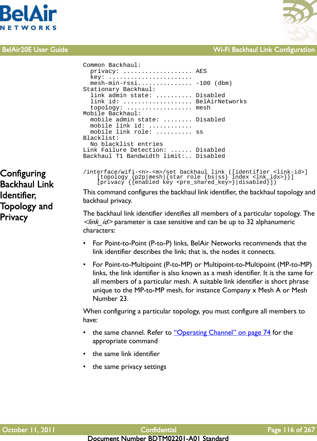 BelAir20E User Guide Wi-Fi Backhaul Link ConfigurationOctober 11, 2011 Confidential Page 116 of 267Document Number BDTM02201-A01 StandardCommon Backhaul:  privacy: ................... AES  key: .......................  mesh-min-rssi............... -100 (dbm)Stationary Backhaul:  link admin state: .......... Disabled  link id: ................... BelAirNetworks  topology: .................. meshMobile Backhaul:  mobile admin state: ........ Disabled  mobile link id: ............  mobile link role: .......... ssBlacklist:  No blacklist entriesLink Failure Detection: ...... DisabledBackhaul T1 Bandwidth limit:.. DisabledConfiguring Backhaul Link Identifier, To p o l og y  a n d  Privacy/interface/wifi-&lt;n&gt;-&lt;m&gt;/set backhaul link ([identifier &lt;link-id&gt;]    [topology {p2p|mesh|{star role {bs|ss} index &lt;lnk_idx&gt;}}]    [privacy {{enabled key &lt;pre_shared_key&gt;}|disabled}])This command configures the backhaul link identifier, the backhaul topology and backhaul privacy.The backhaul link identifier identifies all members of a particular topology. The &lt;link_id&gt; parameter is case sensitive and can be up to 32 alphanumeric characters:• For Point-to-Point (P-to-P) links, BelAir Networks recommends that the link identifier describes the link; that is, the nodes it connects. • For Point-to-Multipoint (P-to-MP) or Multipoint-to-Multipoint (MP-to-MP) links, the link identifier is also known as a mesh identifier. It is the same for all members of a particular mesh. A suitable link identifier is short phrase unique to the MP-to-MP mesh, for instance Company x Mesh A or Mesh Number 23.When configuring a particular topology, you must configure all members to have:• the same channel. Refer to “Operating Channel” on page 74 for the appropriate command• the same link identifier• the same privacy settings