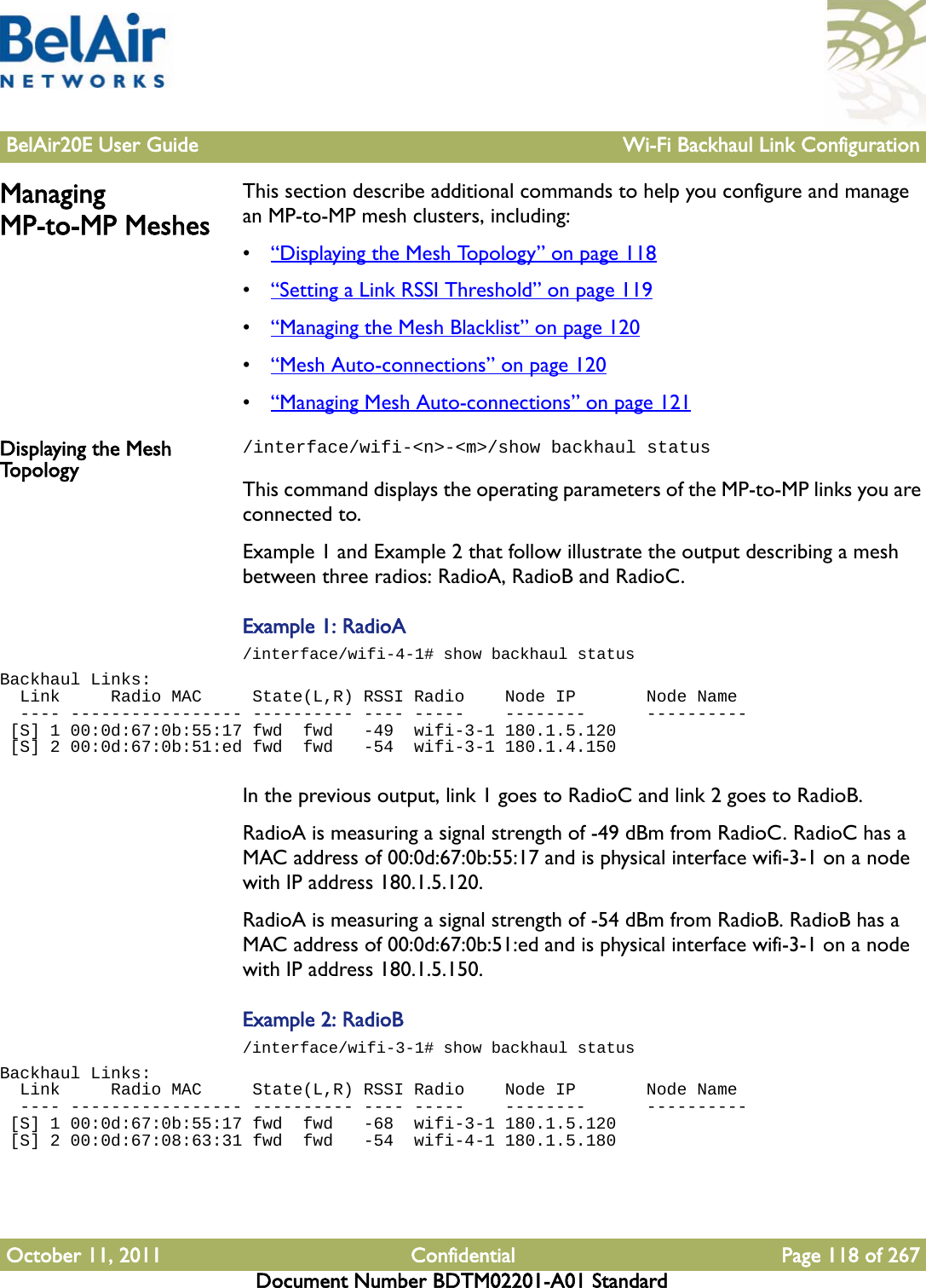 BelAir20E User Guide Wi-Fi Backhaul Link ConfigurationOctober 11, 2011 Confidential Page 118 of 267Document Number BDTM02201-A01 StandardManaging MP-to-MP MeshesThis section describe additional commands to help you configure and manage an MP-to-MP mesh clusters, including:•“Displaying the Mesh Topology” on page 118•“Setting a Link RSSI Threshold” on page 119•“Managing the Mesh Blacklist” on page 120•“Mesh Auto-connections” on page 120•“Managing Mesh Auto-connections” on page 121Displaying the Mesh To p o l o g y/interface/wifi-&lt;n&gt;-&lt;m&gt;/show backhaul statusThis command displays the operating parameters of the MP-to-MP links you are connected to. Example 1 and Example 2 that follow illustrate the output describing a mesh between three radios: RadioA, RadioB and RadioC.Example 1: RadioA/interface/wifi-4-1# show backhaul statusBackhaul Links:  Link     Radio MAC     State(L,R) RSSI Radio    Node IP       Node Name  ---- ----------------- ---------- ---- -----    --------      ---------- [S] 1 00:0d:67:0b:55:17 fwd  fwd   -49  wifi-3-1 180.1.5.120    [S] 2 00:0d:67:0b:51:ed fwd  fwd   -54  wifi-3-1 180.1.4.150   In the previous output, link 1 goes to RadioC and link 2 goes to RadioB. RadioA is measuring a signal strength of -49 dBm from RadioC. RadioC has a MAC address of 00:0d:67:0b:55:17 and is physical interface wifi-3-1 on a node with IP address 180.1.5.120.RadioA is measuring a signal strength of -54 dBm from RadioB. RadioB has a MAC address of 00:0d:67:0b:51:ed and is physical interface wifi-3-1 on a node with IP address 180.1.5.150.Example 2: RadioB/interface/wifi-3-1# show backhaul statusBackhaul Links:  Link     Radio MAC     State(L,R) RSSI Radio    Node IP       Node Name  ---- ----------------- ---------- ---- -----    --------      ---------- [S] 1 00:0d:67:0b:55:17 fwd  fwd   -68  wifi-3-1 180.1.5.120    [S] 2 00:0d:67:08:63:31 fwd  fwd   -54  wifi-4-1 180.1.5.180   