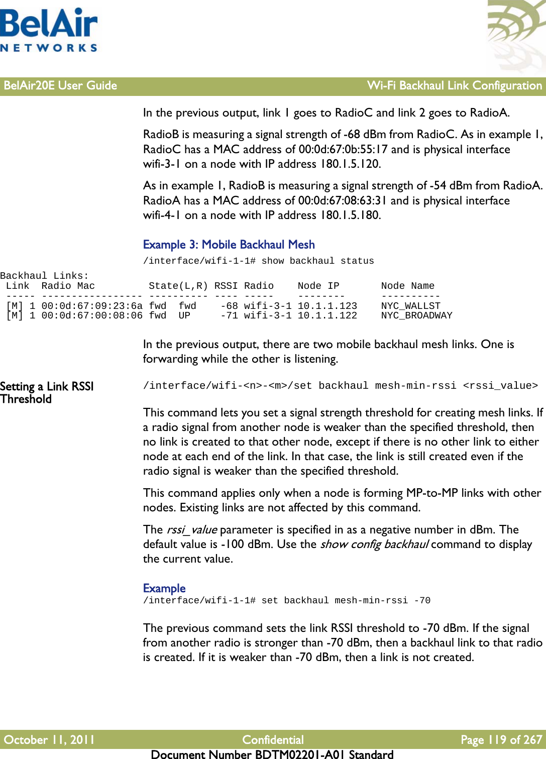 BelAir20E User Guide Wi-Fi Backhaul Link ConfigurationOctober 11, 2011 Confidential Page 119 of 267Document Number BDTM02201-A01 StandardIn the previous output, link 1 goes to RadioC and link 2 goes to RadioA. RadioB is measuring a signal strength of -68 dBm from RadioC. As in example 1, RadioC has a MAC address of 00:0d:67:0b:55:17 and is physical interface wifi-3-1 on a node with IP address 180.1.5.120.As in example 1, RadioB is measuring a signal strength of -54 dBm from RadioA. RadioA has a MAC address of 00:0d:67:08:63:31 and is physical interface wifi-4-1 on a node with IP address 180.1.5.180.Example 3: Mobile Backhaul Mesh/interface/wifi-1-1# show backhaul statusBackhaul Links: Link  Radio Mac         State(L,R) RSSI Radio    Node IP       Node Name ----- ----------------- ---------- ---- -----    --------      ---------- [M] 1 00:0d:67:09:23:6a fwd  fwd    -68 wifi-3-1 10.1.1.123    NYC_WALLST [M] 1 00:0d:67:00:08:06 fwd  UP     -71 wifi-3-1 10.1.1.122    NYC_BROADWAYIn the previous output, there are two mobile backhaul mesh links. One is forwarding while the other is listening.Setting a Link RSSI Threshold/interface/wifi-&lt;n&gt;-&lt;m&gt;/set backhaul mesh-min-rssi &lt;rssi_value&gt;This command lets you set a signal strength threshold for creating mesh links. If a radio signal from another node is weaker than the specified threshold, then no link is created to that other node, except if there is no other link to either node at each end of the link. In that case, the link is still created even if the radio signal is weaker than the specified threshold.This command applies only when a node is forming MP-to-MP links with other nodes. Existing links are not affected by this command.The rssi_value parameter is specified in as a negative number in dBm. The default value is -100 dBm. Use the show config backhaul command to display the current value.Example/interface/wifi-1-1# set backhaul mesh-min-rssi -70The previous command sets the link RSSI threshold to -70 dBm. If the signal from another radio is stronger than -70 dBm, then a backhaul link to that radio is created. If it is weaker than -70 dBm, then a link is not created.