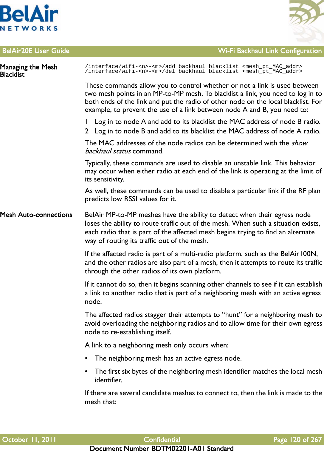 BelAir20E User Guide Wi-Fi Backhaul Link ConfigurationOctober 11, 2011 Confidential Page 120 of 267Document Number BDTM02201-A01 StandardManaging the Mesh Blacklist/interface/wifi-&lt;n&gt;-&lt;m&gt;/add backhaul blacklist &lt;mesh_pt_MAC_addr&gt;/interface/wifi-&lt;n&gt;-&lt;m&gt;/del backhaul blacklist &lt;mesh_pt_MAC_addr&gt;These commands allow you to control whether or not a link is used between two mesh points in an MP-to-MP mesh. To blacklist a link, you need to log in to both ends of the link and put the radio of other node on the local blacklist. For example, to prevent the use of a link between node A and B, you need to:1 Log in to node A and add to its blacklist the MAC address of node B radio.2 Log in to node B and add to its blacklist the MAC address of node A radio.The MAC addresses of the node radios can be determined with the show backhaul status command.Typically, these commands are used to disable an unstable link. This behavior may occur when either radio at each end of the link is operating at the limit of its sensitivity. As well, these commands can be used to disable a particular link if the RF plan predicts low RSSI values for it.Mesh Auto-connections BelAir MP-to-MP meshes have the ability to detect when their egress node loses the ability to route traffic out of the mesh. When such a situation exists, each radio that is part of the affected mesh begins trying to find an alternate way of routing its traffic out of the mesh.If the affected radio is part of a multi-radio platform, such as the BelAir100N, and the other radios are also part of a mesh, then it attempts to route its traffic through the other radios of its own platform.If it cannot do so, then it begins scanning other channels to see if it can establish a link to another radio that is part of a neighboring mesh with an active egress node.The affected radios stagger their attempts to “hunt” for a neighboring mesh to avoid overloading the neighboring radios and to allow time for their own egress node to re-establishing itself.A link to a neighboring mesh only occurs when:• The neighboring mesh has an active egress node.• The first six bytes of the neighboring mesh identifier matches the local mesh identifier.If there are several candidate meshes to connect to, then the link is made to the mesh that: