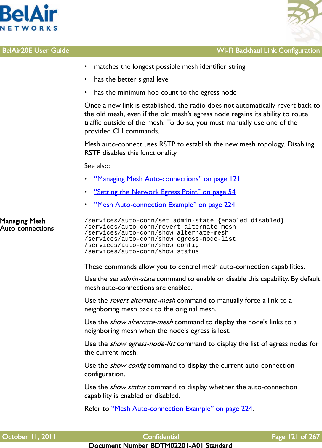 BelAir20E User Guide Wi-Fi Backhaul Link ConfigurationOctober 11, 2011 Confidential Page 121 of 267Document Number BDTM02201-A01 Standard• matches the longest possible mesh identifier string• has the better signal level• has the minimum hop count to the egress nodeOnce a new link is established, the radio does not automatically revert back to the old mesh, even if the old mesh’s egress node regains its ability to route traffic outside of the mesh. To do so, you must manually use one of the provided CLI commands.Mesh auto-connect uses RSTP to establish the new mesh topology. Disabling RSTP disables this functionality.See also:•“Managing Mesh Auto-connections” on page 121•“Setting the Network Egress Point” on page 54•“Mesh Auto-connection Example” on page 224Managing Mesh Auto-connections/services/auto-conn/set admin-state {enabled|disabled}/services/auto-conn/revert alternate-mesh/services/auto-conn/show alternate-mesh/services/auto-conn/show egress-node-list/services/auto-conn/show config/services/auto-conn/show statusThese commands allow you to control mesh auto-connection capabilities.Use the set admin-state command to enable or disable this capability. By default mesh auto-connections are enabled. Use the revert alternate-mesh command to manually force a link to a neighboring mesh back to the original mesh.Use the show alternate-mesh command to display the node&apos;s links to a neighboring mesh when the node&apos;s egress is lost.Use the show egress-node-list command to display the list of egress nodes for the current mesh.Use the show config command to display the current auto-connection configuration.Use the show status command to display whether the auto-connection capability is enabled or disabled.Refer to “Mesh Auto-connection Example” on page 224.