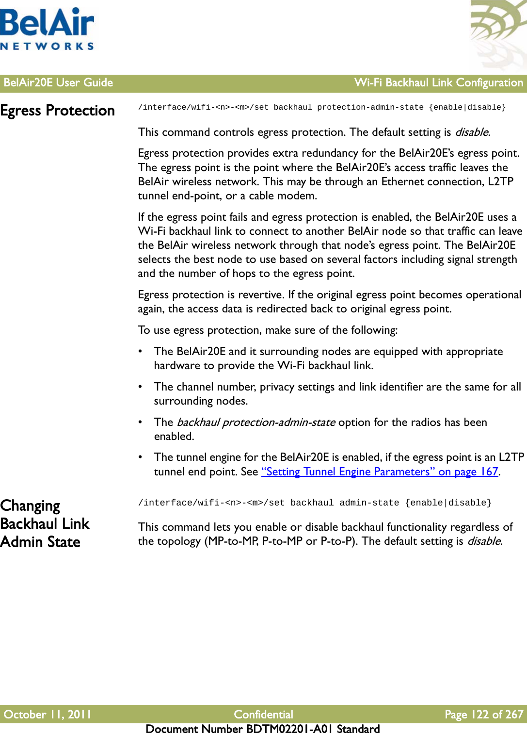 BelAir20E User Guide Wi-Fi Backhaul Link ConfigurationOctober 11, 2011 Confidential Page 122 of 267Document Number BDTM02201-A01 StandardEgress Protection /interface/wifi-&lt;n&gt;-&lt;m&gt;/set backhaul protection-admin-state {enable|disable}This command controls egress protection. The default setting is disable.Egress protection provides extra redundancy for the BelAir20E’s egress point. The egress point is the point where the BelAir20E’s access traffic leaves the BelAir wireless network. This may be through an Ethernet connection, L2TP tunnel end-point, or a cable modem.If the egress point fails and egress protection is enabled, the BelAir20E uses a Wi-Fi backhaul link to connect to another BelAir node so that traffic can leave the BelAir wireless network through that node’s egress point. The BelAir20E selects the best node to use based on several factors including signal strength and the number of hops to the egress point.Egress protection is revertive. If the original egress point becomes operational again, the access data is redirected back to original egress point.To use egress protection, make sure of the following: • The BelAir20E and it surrounding nodes are equipped with appropriate hardware to provide the Wi-Fi backhaul link.• The channel number, privacy settings and link identifier are the same for all surrounding nodes.• The backhaul protection-admin-state option for the radios has been enabled. • The tunnel engine for the BelAir20E is enabled, if the egress point is an L2TP tunnel end point. See “Setting Tunnel Engine Parameters” on page 167.Changing Backhaul Link Admin State/interface/wifi-&lt;n&gt;-&lt;m&gt;/set backhaul admin-state {enable|disable}This command lets you enable or disable backhaul functionality regardless of the topology (MP-to-MP, P-to-MP or P-to-P). The default setting is disable.