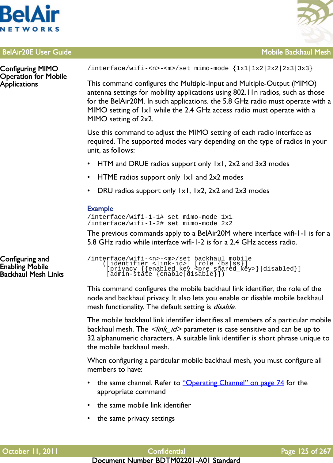 BelAir20E User Guide Mobile Backhaul MeshOctober 11, 2011 Confidential Page 125 of 267Document Number BDTM02201-A01 StandardConfiguring MIMO Operation for Mobile Applications/interface/wifi-&lt;n&gt;-&lt;m&gt;/set mimo-mode {1x1|1x2|2x2|2x3|3x3}This command configures the Multiple-Input and Multiple-Output (MIMO) antenna settings for mobility applications using 802.11n radios, such as those for the BelAir20M. In such applications. the 5.8 GHz radio must operate with a MIMO setting of 1x1 while the 2.4 GHz access radio must operate with a MIMO setting of 2x2. Use this command to adjust the MIMO setting of each radio interface as required. The supported modes vary depending on the type of radios in your unit, as follows:• HTM and DRUE radios support only 1x1, 2x2 and 3x3 modes• HTME radios support only 1x1 and 2x2 modes• DRU radios support only 1x1, 1x2, 2x2 and 2x3 modesExample/interface/wifi-1-1# set mimo-mode 1x1/interface/wifi-1-2# set mimo-mode 2x2The previous commands apply to a BelAir20M where interface wifi-1-1 is for a 5.8 GHz radio while interface wifi-1-2 is for a 2.4 GHz access radio.Configuring and Enabling Mobile Backhaul Mesh Links/interface/wifi-&lt;n&gt;-&lt;m&gt;/set backhaul mobile     ([identifier &lt;link-id&gt;] [role {bs|ss}]     [privacy {{enabled key &lt;pre_shared_key&gt;}|disabled}]     [admin-state {enable|disable}])This command configures the mobile backhaul link identifier, the role of the node and backhaul privacy. It also lets you enable or disable mobile backhaul mesh functionality. The default setting is disable.The mobile backhaul link identifier identifies all members of a particular mobile backhaul mesh. The &lt;link_id&gt; parameter is case sensitive and can be up to 32 alphanumeric characters. A suitable link identifier is short phrase unique to the mobile backhaul mesh.When configuring a particular mobile backhaul mesh, you must configure all members to have:• the same channel. Refer to “Operating Channel” on page 74 for the appropriate command• the same mobile link identifier• the same privacy settings