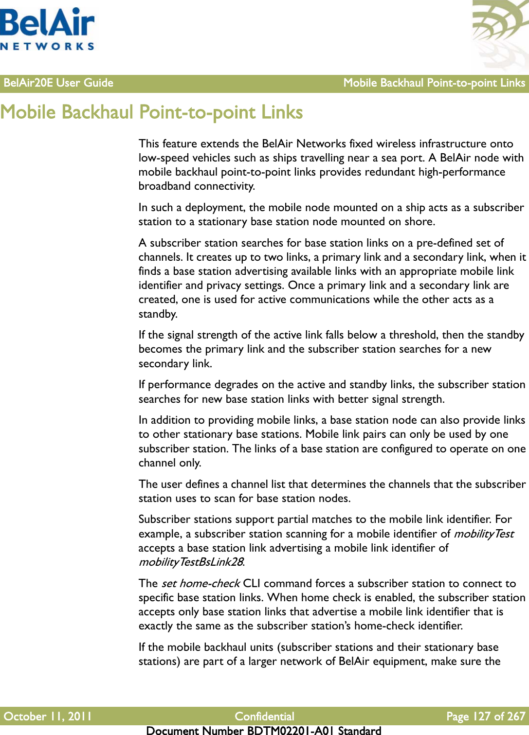 BelAir20E User Guide Mobile Backhaul Point-to-point LinksOctober 11, 2011 Confidential Page 127 of 267Document Number BDTM02201-A01 StandardMobile Backhaul Point-to-point LinksThis feature extends the BelAir Networks fixed wireless infrastructure onto low-speed vehicles such as ships travelling near a sea port. A BelAir node with mobile backhaul point-to-point links provides redundant high-performance broadband connectivity.In such a deployment, the mobile node mounted on a ship acts as a subscriber station to a stationary base station node mounted on shore. A subscriber station searches for base station links on a pre-defined set of channels. It creates up to two links, a primary link and a secondary link, when it finds a base station advertising available links with an appropriate mobile link identifier and privacy settings. Once a primary link and a secondary link are created, one is used for active communications while the other acts as a standby. If the signal strength of the active link falls below a threshold, then the standby becomes the primary link and the subscriber station searches for a new secondary link.If performance degrades on the active and standby links, the subscriber station searches for new base station links with better signal strength.In addition to providing mobile links, a base station node can also provide links to other stationary base stations. Mobile link pairs can only be used by one subscriber station. The links of a base station are configured to operate on one channel only.The user defines a channel list that determines the channels that the subscriber station uses to scan for base station nodes.Subscriber stations support partial matches to the mobile link identifier. For example, a subscriber station scanning for a mobile identifier of mobilityTest accepts a base station link advertising a mobile link identifier of mobilityTestBsLink28. The set home-check CLI command forces a subscriber station to connect to specific base station links. When home check is enabled, the subscriber station accepts only base station links that advertise a mobile link identifier that is exactly the same as the subscriber station’s home-check identifier.If the mobile backhaul units (subscriber stations and their stationary base stations) are part of a larger network of BelAir equipment, make sure the 