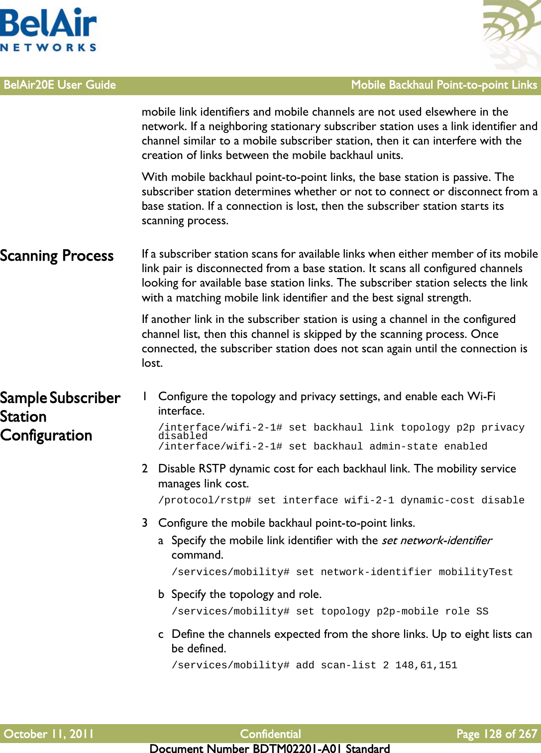 BelAir20E User Guide Mobile Backhaul Point-to-point LinksOctober 11, 2011 Confidential Page 128 of 267Document Number BDTM02201-A01 Standardmobile link identifiers and mobile channels are not used elsewhere in the network. If a neighboring stationary subscriber station uses a link identifier and channel similar to a mobile subscriber station, then it can interfere with the creation of links between the mobile backhaul units.With mobile backhaul point-to-point links, the base station is passive. The subscriber station determines whether or not to connect or disconnect from a base station. If a connection is lost, then the subscriber station starts its scanning process.Scanning Process If a subscriber station scans for available links when either member of its mobile link pair is disconnected from a base station. It scans all configured channels looking for available base station links. The subscriber station selects the link with a matching mobile link identifier and the best signal strength.If another link in the subscriber station is using a channel in the configured channel list, then this channel is skipped by the scanning process. Once connected, the subscriber station does not scan again until the connection is lost.Sample Subscriber Station Configuration1 Configure the topology and privacy settings, and enable each Wi-Fi interface./interface/wifi-2-1# set backhaul link topology p2p privacy disabled/interface/wifi-2-1# set backhaul admin-state enabled2 Disable RSTP dynamic cost for each backhaul link. The mobility service manages link cost./protocol/rstp# set interface wifi-2-1 dynamic-cost disable3 Configure the mobile backhaul point-to-point links. a Specify the mobile link identifier with the set network-identifier command./services/mobility# set network-identifier mobilityTestb Specify the topology and role./services/mobility# set topology p2p-mobile role SSc Define the channels expected from the shore links. Up to eight lists can be defined./services/mobility# add scan-list 2 148,61,151