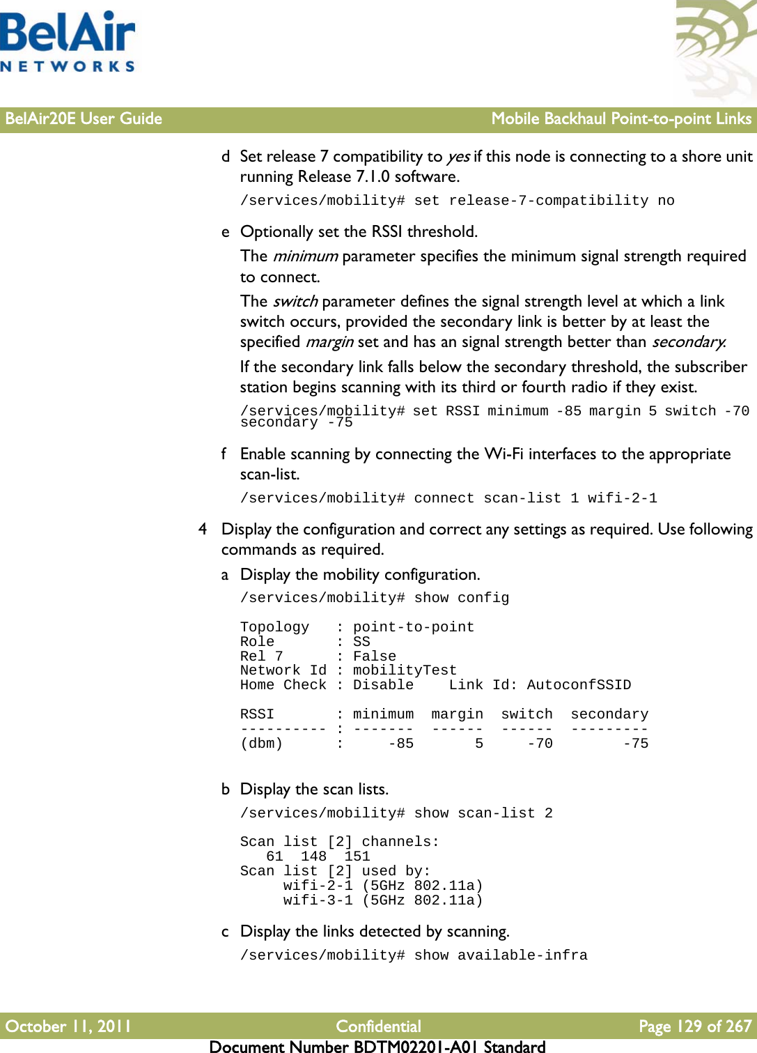 BelAir20E User Guide Mobile Backhaul Point-to-point LinksOctober 11, 2011 Confidential Page 129 of 267Document Number BDTM02201-A01 Standardd Set release 7 compatibility to yes if this node is connecting to a shore unit running Release 7.1.0 software./services/mobility# set release-7-compatibility noe Optionally set the RSSI threshold.The minimum parameter specifies the minimum signal strength required to connect. The switch parameter defines the signal strength level at which a link switch occurs, provided the secondary link is better by at least the specified margin set and has an signal strength better than secondary.If the secondary link falls below the secondary threshold, the subscriber station begins scanning with its third or fourth radio if they exist./services/mobility# set RSSI minimum -85 margin 5 switch -70 secondary -75f Enable scanning by connecting the Wi-Fi interfaces to the appropriate scan-list./services/mobility# connect scan-list 1 wifi-2-14 Display the configuration and correct any settings as required. Use following commands as required.a Display the mobility configuration./services/mobility# show configTopology   : point-to-pointRole       : SSRel 7      : FalseNetwork Id : mobilityTestHome Check : Disable    Link Id: AutoconfSSIDRSSI       : minimum  margin  switch  secondary---------- : -------  ------  ------  ---------(dbm)      :     -85       5     -70        -75b Display the scan lists./services/mobility# show scan-list 2Scan list [2] channels:   61  148  151Scan list [2] used by:     wifi-2-1 (5GHz 802.11a)     wifi-3-1 (5GHz 802.11a)c Display the links detected by scanning./services/mobility# show available-infra