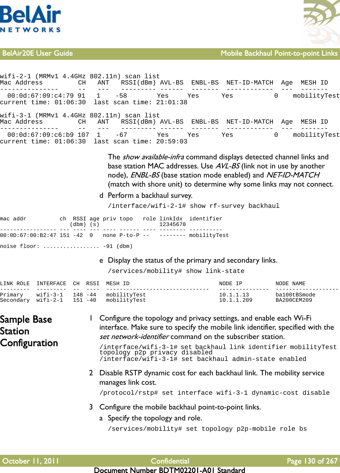 BelAir20E User Guide Mobile Backhaul Point-to-point LinksOctober 11, 2011 Confidential Page 130 of 267Document Number BDTM02201-A01 Standardwifi-2-1 (MRMv1 4.4GHz 802.11n) scan listMac Address         CH   ANT   RSSI(dBm) AVL-BS  ENBL-BS  NET-ID-MATCH  Age  MESH ID---------------     --   ---   --------- ------  -------  ------------  ---  -------  00:0d:67:09:c4:79 91   1    -58        Yes     Yes      Yes           0    mobilityTestcurrent time: 01:06:30  last scan time: 21:01:38wifi-3-1 (MRMv1 4.4GHz 802.11n) scan listMac Address         CH   ANT   RSSI(dBm) AVL-BS  ENBL-BS  NET-ID-MATCH  Age  MESH ID---------------     --   ---   --------- ------  -------  ------------  ---  -------  00:0d:67:09:c6:b9 107  1    -67        Yes     Yes      Yes           0    mobilityTestcurrent time: 01:06:30  last scan time: 20:59:03The show available-infra command displays detected channel links and base station MAC addresses. Use AVL-BS (link not in use by another node), ENBL-BS (base station mode enabled) and NET-ID-MATCH (match with shore unit) to determine why some links may not connect.d Perform a backhaul survey./interface/wifi-2-1# show rf-survey backhaulmac addr          ch  RSSI age priv topo   role linkIdx  identifier                     (dbm) (s)                  12345678----------------- --- ---- --- ---- ------ ---- -------- ----------00:0D:67:00:B2:47 151 -42  0   none P-to-P --   -------- mobilityTestnoise floor: ................. -91 (dbm)e Display the status of the primary and secondary links./services/mobility# show link-stateLINK ROLE  INTERFACE  CH  RSSI  MESH ID                           NODE IP          NODE NAME---------  ---------  --  ----  -------------------------------   ---------------  -------------------Primary    wifi-3-1   148 -44   mobilityTest                      10.1.1.13        ba100tBSmodeSecondary  wifi-2-1   151 -40   mobilityTest                      10.1.1.209       BA200CEM209Sample Base Station Configuration1 Configure the topology and privacy settings, and enable each Wi-Fi interface. Make sure to specify the mobile link identifier, specified with the set network-identifier command on the subscriber station./interface/wifi-3-1# set backhaul link identifier mobilityTest topology p2p privacy disabled/interface/wifi-3-1# set backhaul admin-state enabled2 Disable RSTP dynamic cost for each backhaul link. The mobility service manages link cost./protocol/rstp# set interface wifi-3-1 dynamic-cost disable3 Configure the mobile backhaul point-to-point links.a Specify the topology and role./services/mobility# set topology p2p-mobile role bs