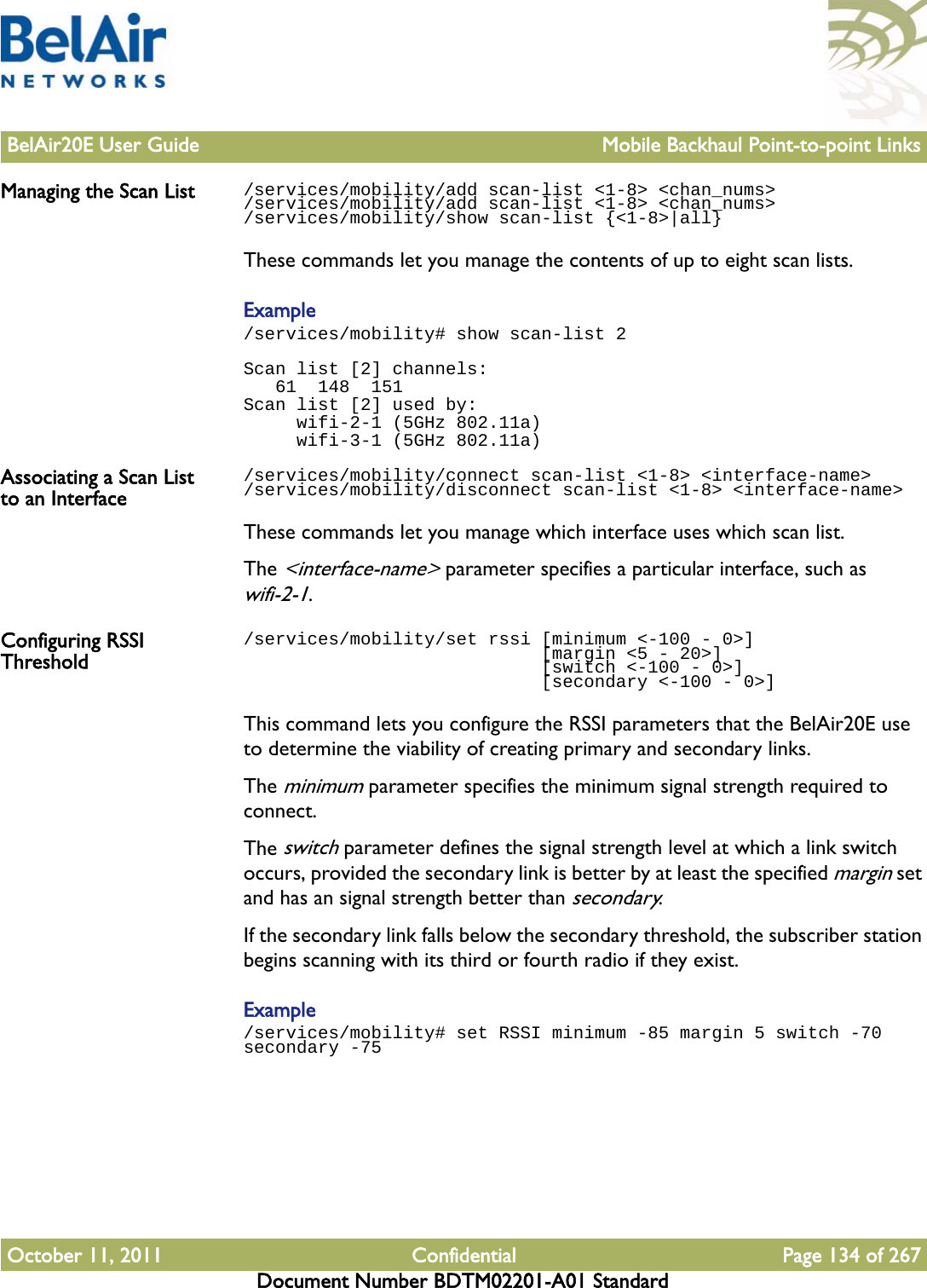 BelAir20E User Guide Mobile Backhaul Point-to-point LinksOctober 11, 2011 Confidential Page 134 of 267Document Number BDTM02201-A01 StandardManaging the Scan List /services/mobility/add scan-list &lt;1-8&gt; &lt;chan_nums&gt;/services/mobility/add scan-list &lt;1-8&gt; &lt;chan_nums&gt;/services/mobility/show scan-list {&lt;1-8&gt;|all}These commands let you manage the contents of up to eight scan lists.Example/services/mobility# show scan-list 2Scan list [2] channels:   61  148  151Scan list [2] used by:     wifi-2-1 (5GHz 802.11a)     wifi-3-1 (5GHz 802.11a)Associating a Scan List to an Interface/services/mobility/connect scan-list &lt;1-8&gt; &lt;interface-name&gt;/services/mobility/disconnect scan-list &lt;1-8&gt; &lt;interface-name&gt;These commands let you manage which interface uses which scan list.The &lt;interface-name&gt; parameter specifies a particular interface, such as wifi-2-1.Configuring RSSI Threshold/services/mobility/set rssi [minimum &lt;-100 - 0&gt;]                             [margin &lt;5 - 20&gt;]                             [switch &lt;-100 - 0&gt;]                             [secondary &lt;-100 - 0&gt;]This command lets you configure the RSSI parameters that the BelAir20E use to determine the viability of creating primary and secondary links.The minimum parameter specifies the minimum signal strength required to connect. The switch parameter defines the signal strength level at which a link switch occurs, provided the secondary link is better by at least the specified margin set and has an signal strength better than secondary.If the secondary link falls below the secondary threshold, the subscriber station begins scanning with its third or fourth radio if they exist.Example/services/mobility# set RSSI minimum -85 margin 5 switch -70 secondary -75